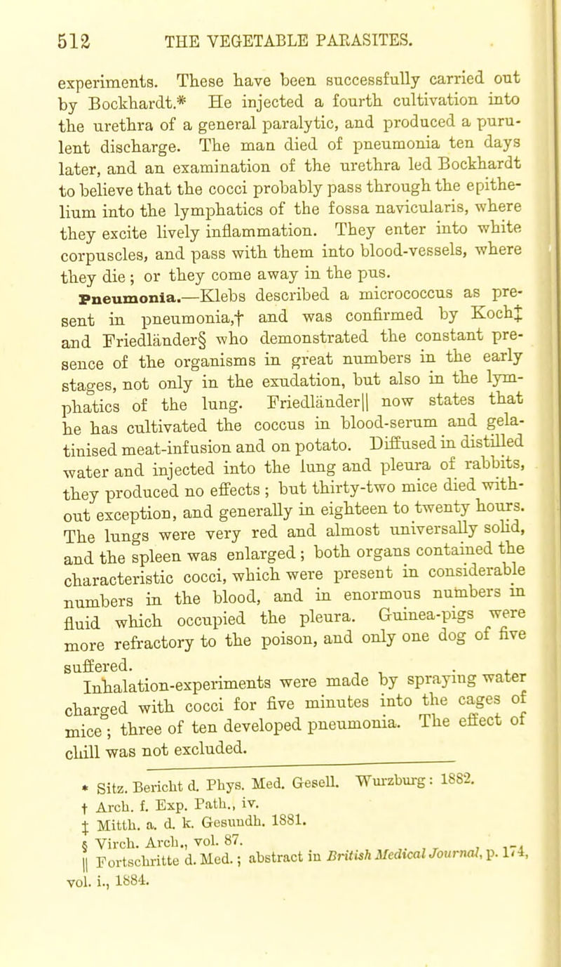 experiments. These have been successfully carried out by Bockbardt.* He injected a fourth cultivation into the urethra of a general paralytic, and produced a puru- lent discharge. The man died of pneumonia ten days later, and an examination of the urethra led Bockhardt to believe that the cocci probably pass through the epithe- lium into the lymphatics of the fossa navicularis, where they excite lively inflammation. They enter into white corpuscles, and pass with them into blood-vessels, where they die ; or they come away in the pus. Pneumonia.—Klebs described a micrococcus as pre- sent in pneumonia,t and was confirmed by Koch J and Friedlander§ who demonstrated the constant pre- sence of the organisms in great numbers in the early stages, not only in the exudation, but also in the lym- phatics of the lung. Friedlanderjl now states that he has cultivated the coccus in blood-serum and gela- tinised meat-infusion and on potato. Diffused in distiUed water and injected into the lung and pleura of rabbits, they produced no effects ; but thirty-two mice died with- out exception, and generaUy in eighteen to twenty hours. The lungs were very red and almost universally sohd, and the spleen was enlarged; both organs contained the characteristic cocci, which were present in considerable numbers in the blood, and in enormous numbers m fluid which occupied the pleura. Guinea-pigs were more refractory to the poison, and only one dog of five suffered. . Inhalation-experiments were made by spraying water charged with cocci for five minutes into the cages of mice*^; three of ten developed pneumonia. The effect of chill was not excluded. . Sitz. Bericht d. Phys. Med. GeseU. Wm-zburg: 1882. t Arch. f. Exp. Path., iv. J Mitth. a. d. k. Gesimdh. 1881. s Virch. Arch., vol. 87. , , , II Portschritte d. Med.; abstract in British MedxcalJoumal, p.