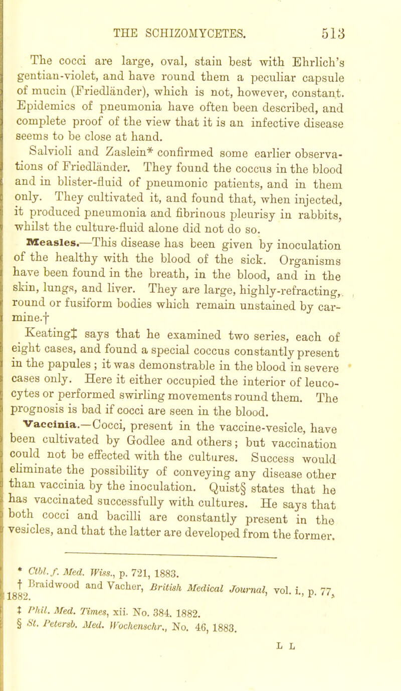 The cocci are large, oval, staiu best with Ehrlich'a gentiau-violet, and have round them a peculiar capsule of mucin (Friedlauder), which is not, however, constant. Epidemics of pneumonia have often been described, and complete proof of the view that it is an infective disease seems to be close at hand. Salvioli and Zaslein* confirmed some earlier observa- tions of Friedliinder. They found the coccus in the blood and in blister-fluid of pneumonic patients, and in them only. They cultivated it, and found that, when injected, it produced pneumonia and fibrinous pleurisy in rabbits, whilst the culture-fluid alone did not do so. Measles.—This disease has been given by inoculation of the healthy with the blood of the sick. Organisms have been found in the breath, in the blood, and in the skin, lungs, and liver. They are large, highly-refracting,, round or fusiform bodies which remain unstained by car- mine.f ^ Keatingt says that he examined two series, each of eight cases, and found a special coccus constantly present in the papules ; it was demonstrable in the blood in severe cases only. Here it either occupied the interior of leuco- cytes or performed swirling movements round them. The prognosis is bad if cocci are seen in the blood. Vaccinia.—Cocci, present in the vaccine-vesicle, have been cultivated by Godlee and others; but vaccination could not be effected with the cultures. Success would eUminate the possibility of conveying any disease other than vaccinia by the inoculation. Quist§ states that he has vaccinated successfuUy with cultures. He says that both cocci and bacilli are constantly present in the vesicles, and that the latter are developed from the former. • Cthl.f. Med. Wws., p. 721, 1883. t^Braidwood and Vaclier, British Medical Journal, vol. i., p. 77, t Phil. Med. rimes, xii. No. 384. 1882. § HI. Pelersb. Med. yVochensclir., No. 46, 1883. L L