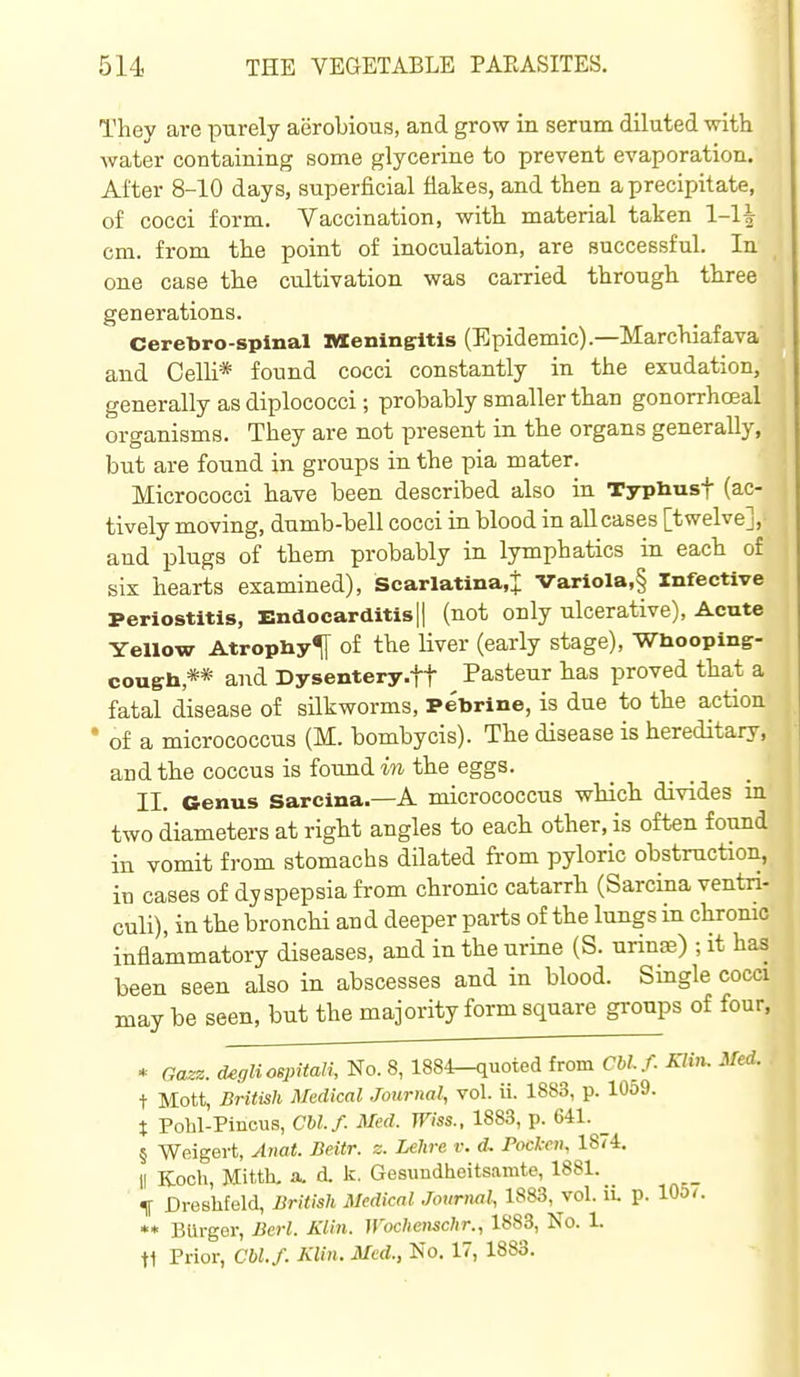 They are purely aerobious, and grow in serum diluted with water containing some glycerine to prevent evaporation. After 8-10 days, superficial flakes, and tben a precipitate, of cocci form. Vaccination, with material taken 1-1^ cm. from the point of inoculation, are successful. In one case the cultivation was carried through three generations. Ceretoro-spinal Meningitis (Epidemic).—Marchiafava and Oelli* found cocci constantly in the exudation, generally as diplococci; probably smaller than gonorrhceal organisms. They are not present in the organs generally, but are found in groups in the pia mater. Micrococci have been described also in Typliust (ac- tively moving, dumb-bell cocci in blood in all cases [twelve], and plugs of them probably in lymphatics in each of six hearts examined), Scarlatina.^ Variola,§ Infective Periostitis, EndocarditisH (not only ulcerative), Acute Yellow AtropUy^ of the liver (early stage), Wbooping- coush,** and Dysentery .ft Pasteur has proved that a fatal disease of silkworms, PeUrine, is due to the action • of a micrococcus (M. bombycis). The disease is hereditary, and the coccus is found m the eggs. II. Genus Sarcina.—A micrococcus which divides in two diameters at right angles to each other, is often found in vomit from stomachs dilated fi-om pyloric obstruction, in cases of dyspepsia from chronic catarrh (Sarcina ventn- culi), in the bronchi and deeper parts of the lungs in chrome inflammatory diseases, and in the urine (S. urinse) ; it has been seen also in abscesses and in blood. Single cocci may be seen, but the majority form square gi'oups of four, * Gazz. degliospUali, No. 8, 1884-quoted from Cblf. Klin. Med. i Mott, British Medical Journal, vol. ii. 1883, p. 1059. t Pohl-Pincus, CM./. Med. Wiss., 1883, p. 641. _ § Weigert, Aiiat. Beitr. z. Lehre v. d, Pockcii, 1874, II Koch, Mit-th. ii, d. k. Gesundheitsamte, 1881. t Dreshfeld, British Medical Journal, 1883, vol. il p. 10O(. ** Burger, Bcrl. Klin. Woclienschr., 1888, No. 1. t1 Prior, Cbl.f. Klin. Med., No. 17, 1883.