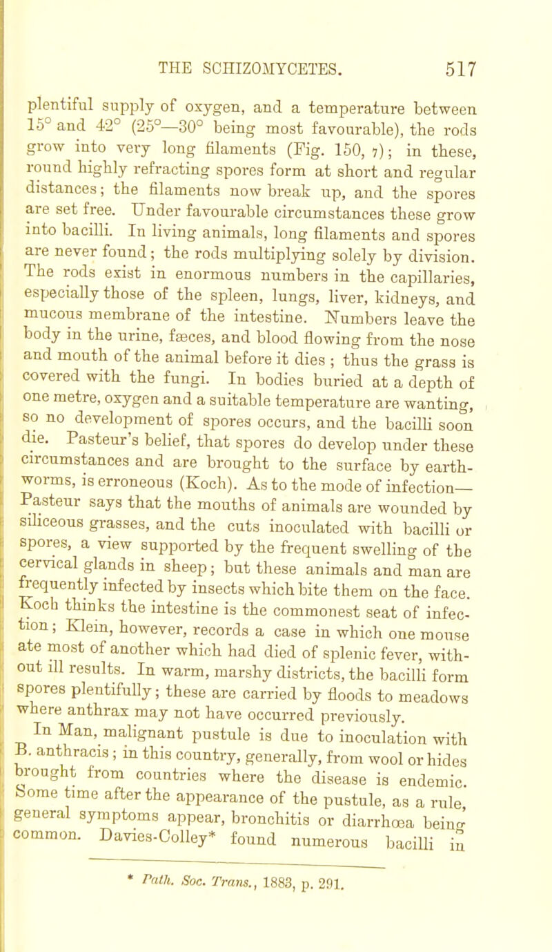 plentiful supply of oxygen, and a temperature between 15° and 42° (25°—30° being most favourable), the rods grow into very long filaments (Pig. 150, i); in these, round highly refracting spores form at short and regular distances; the filaments now break up, and the spores are set free. Under favourable circumstances these grow into bacilli. In living animals, long filaments and spores are never found; the rods multiplying solely by division. The rods exist in enormous numbers in the capillaries, especially those of the spleen, lungs, liver, kidneys, and mucous membrane of the intestine. Numbers leave the body in the urine, fasces, and blood flowing from the nose and mouth of the animal before it dies ; thus the grass is covered with the fungi. In bodies buried at a depth of one metre, oxygen and a suitable temperature are wanting, so no development of spores occurs, and the bacilli soon die. Pasteur's belief, that spores do develop under these circumstances and are brought to the surface by earth- worms, is erroneous (Koch). As to the mode of infection- Pasteur says that the mouths of animals are wounded by sUiceous grasses, and the cuts inoculated with bacilli or spores, a view supported by the frequent swelling of the cervical glands in sheep; but these animals and man are frequently infected by insects which bite them on the face. Koch thinks the intestine is the commonest seat of infec- tion; Klem, however, records a case in which one mouse ate most of another which had died of splenic fever, with- out ill results. In warm, marshy districts, the bacilli form spores plentifully; these are carried by floods to meadows where anthrax may not have occurred previously. In Man, malignant pustule is due to inoculation with B. anthracis; in this country, generally, from wool or hides brought from countries where the disease is endemic .- orae time after the appearance of the pustule, as a rule general symptoms appear, bronchitis or diarrhoea beinrr' common. Davies-Oolley* found numerous bacilli in * Path. Soc. Trans., 1883, p. 291.