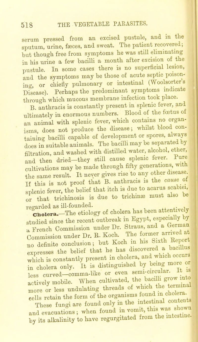 serum pressed from an excised pustule, and in the sputum, urine, faeces, and sweat. The patient recovered; hxit though free from symptoms he was still eliminating in his urine a few bacilli a month after excision of the pustule. In some cases there is no superficial lesion, and the symptoms may be those of acute septic poison- ing, or chiefly pulmonary or intestinal (Woolsorter's Disease). Perhaps the predominant symptoms indicate through which mucous membrane infection took place. B. anthracis is constantly present in splenic fever, and ultimately in enormous numbers. Blood of the fcetus of an animal with splenic fever, which contains no organ- isms does not produce the disease; whilst blood con- taining bacilli capable of development or spores, always does in suitable animals. The bacilli may be separated by filtration, and washed with distilled water, alcohol, ether, and then dried-they still cause splenic fever. Pure cultivations may be made through fifty generations, with the same result. It never gives rise to any other disease If this is not proof that B. anthracis is the cause ot splenic fever, the belief that itch is due to acarns scabiei, or that trichinosis is due to trichina must also be regarded as ill-founded. ciiolera.-The etiology of cholera has been attentively studied since the recent outbreak in Egypt, especially by u. French Commission under Dr. Straus, and a German Commission under Dr. E. Koch. The former arr^ed a no definite conclusion; but Koch m his Sixth Eei o t expresses the belief that he has discovered a bacillu. ^hich is constantly present in cholera, and which occurs Tn cholera only. It is distinguished by being more o less curved-comma-like or even ^l'^Y''^^''''Jlio actively mobHe. When cultivated, the bacil i g ow into oie or less undulating threads of which the ei^mal cells retain the form of the organisms found m cholera These fungi are found only in the intestmal content and evacuations; when found -f' ^^V^^/,l^ by its alkalinity to have regurgitated from the mtcstinc.