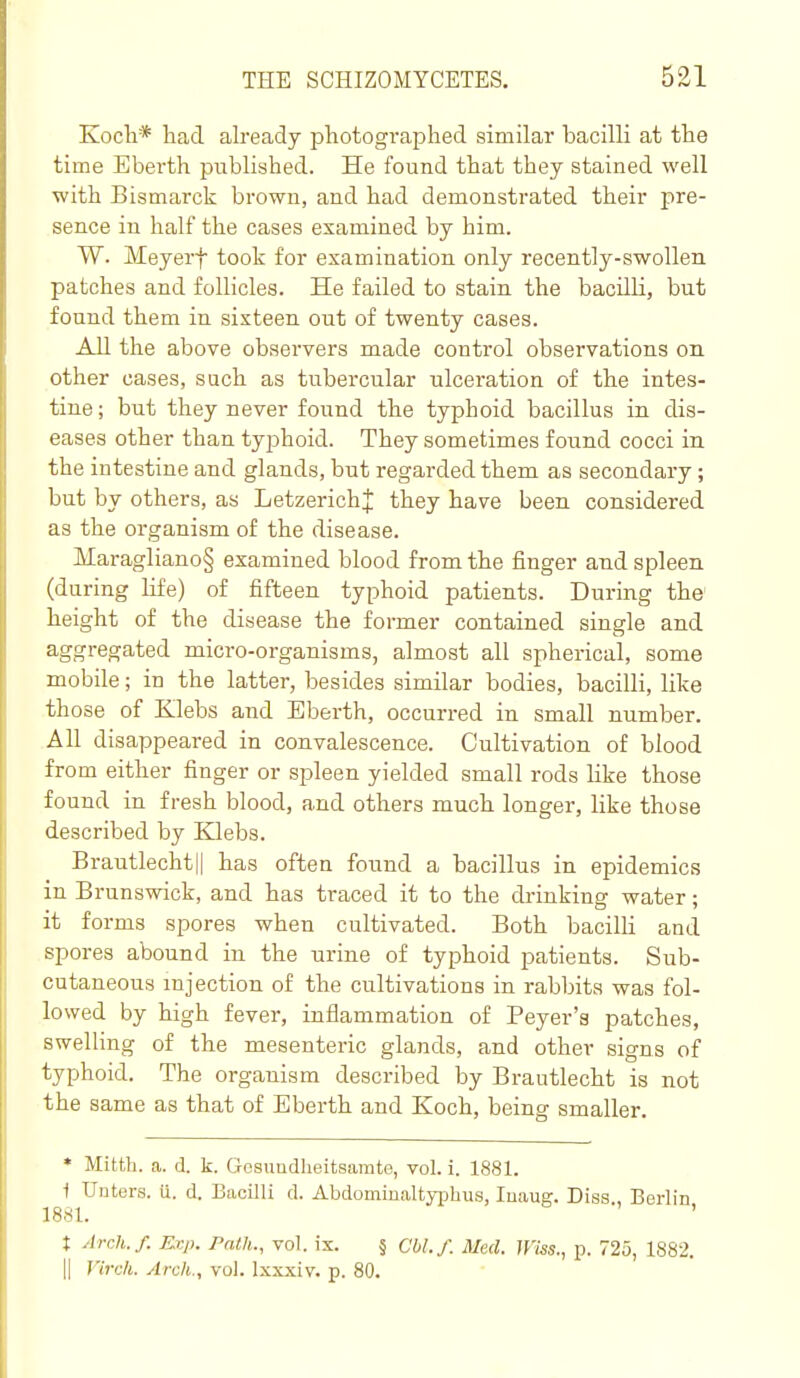 Kocli* had already photographed similar bacilli at the time Eberth published. He found that they stained well with Bismarck brown, and had demonstrated their pre- sence in half the cases examined by him. W. Meyerf took for examination only recently-swollen patches and follicles. He failed to stain the bacilli, but found them in sixteen out of twenty cases. All the above observers made control observations on other cases, such as tubercular ulceration of the intes- tine ; but they never found the typhoid bacillus in dis- eases other than typhoid. They sometimes found cocci in the intestine and glands, but regarded them as secondary; but by others, as Letzerich;]: they have been considered as the organism of the disease. Maragliano§ examined blood from the finger aud spleen (during life) of fifteen typhoid patients. During the' height of the disease the former contained single and aggregated micro-organisms, almost all spherical, some mobile; in the latter, besides similar bodies, bacilli, like those of Klebs aud Eberth, occurred in small number. All disappeared in convalescence. Cultivation of blood from either finger or spleen yielded small rods like those found in fresh blood, and others much longer, like those described by Klebs. Brautlechty has often found a bacillus in epidemics in Brunswick, and has traced it to the drinking water; it forms spores when cultivated. Both bacilli and spores abound in the urine of typhoid patients. Sub- cutaneous injection of the cultivations in rabbits was fol- lowed by high fever, inflammation of Beyer's patches, swelHng of the mesenteric glands, and other signs of typhoid. The organism described by Brautlecht is not the same as that of Eberth and Koch, being smaller. * Mitth. a. d. k. Gosundlieitsamte, vol. i. 1881. i Unters. u. d. Bacilli d. Abdominaltyiihus, luaug. Diss Berlin 1881. ' t ylrch.f. Exp. Path., vol. ix. § Cbl.f. Med. U'iss., p. 725, 1882. II J'ircli. Arch., vol. Ixxxiv. p. 80.