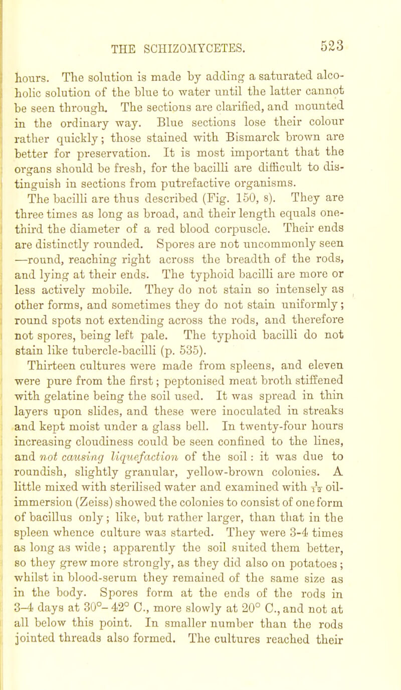 hours. The solution is made by adding a saturated alco- hoHc solution of the blue to water until the latter cannot be seen through. The sections are clarified, and mounted in the ordinary way. Blue sections lose their colour rather quickly; those stained with Bismarck bi'own are better for preservation. It is most important that the organs should be fresh, for the bacilli are difficult to dis- tinguish in sections from putrefactive organisms. The bacilli are thus described (Fig. 150, 8). They are three times as long as broad, and their length equals one- third the diameter of a red blood corpuscle. Their ends are distinctly rounded. Spores are not uncommonly seen —round, reacbing right across the breadth of tbe rods, and lying at their ends. The typhoid bacilli are more or less actively mobile. They do not stain so intensely as other forms, and sometimes they do not stain uniformly; round spots not extending across the rods, and thei'efore not spores, being left pale. The typhoid bacilli do not stain like tubercle-bacilli (p. 535). Thirteen cultures were made from sjDleens, and eleven were pure from the first; peptonised meat broth stiffened with gelatine being the soil used. It was spread in thin layers upon slides, and these were inoculated in streaks and kept moist under a glass bell. In twenty-four hours increasing cloudiness could be seen confined to the lines, and not cmising liquefaction of the soil: it was due to roundish, slightly granular, yellow-brown colonies. A little mixed with sterilised water and examined with oil- immersion (Zeiss) showed the colonies to consist of one form of bacillus only; like, but rather larger, than that in the spleen whence culture was started. They were 3-4< times as long as wide; apparently the soil suited them better, so they grew more strongly, as they did also on potatoes ; whilst in blood-serum they remained of the same size as in the body. Spores form at the ends of the rods in 3-4 days at 30°- 42° C, more slowly at 20° C, and not at all below this point. In smaller number than the rods jointed threads also formed. The cultures reached their