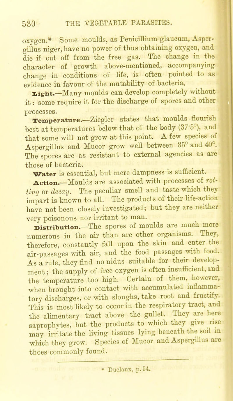 oxygen.* Some moulds, as Penicillitim glaucum, Asper- gillus niger, have no power of thus obtaining oxygen, and die if cut off from the free gas. The change in the character of growth above-mentioned, accompanying change in conditions of life, is often pointed to as evidence in favour of the mutability of bacteria. Iiiglit.—Many moulds can develop completely without it: some require it for the discharge of spores and other processes. Temperature.—Ziegler states that moulds flourish best at temperatures below that of the body (37-5°), and that some will not grow at this point. A few species of Aspergillus and Mucor grow well between 35° and 40°. The spores are as resistant to external agencies as are those of bacteria. Water is essential, but mere dampness is sufficient. Action.—Moulds are associated with processes of roi- ting or decay. The peculiar smell and taste which they impart is known to all. The products of their life-action have not been closely investigated; but they are neither very poisonous nor irritant to man. Distribution.—The spores of moulds are much more numerous in the air than are other organisms. They, therefore, constantly fall upon the skin and enter the air-passages with air, and the food passages with food. As a rule, they find no nidus suitable for their develop- ment ; the supply of free oxygen is often insufficient, and the temperature too high. Certain of them, however, when brought into contact with accumulated mflamma- tory discharges, or with sloughs, take root and fractify. This is most likely to occur in the respiratory tract, and the alimentary tract above the gullet. They are here saprophytes, but the products to which they give rise may irritate the living tissues lying beneath the soil in which they grow. Species of Mucor and AspergiUus are tfaoes commonly found. * Duclftux, p. 54.