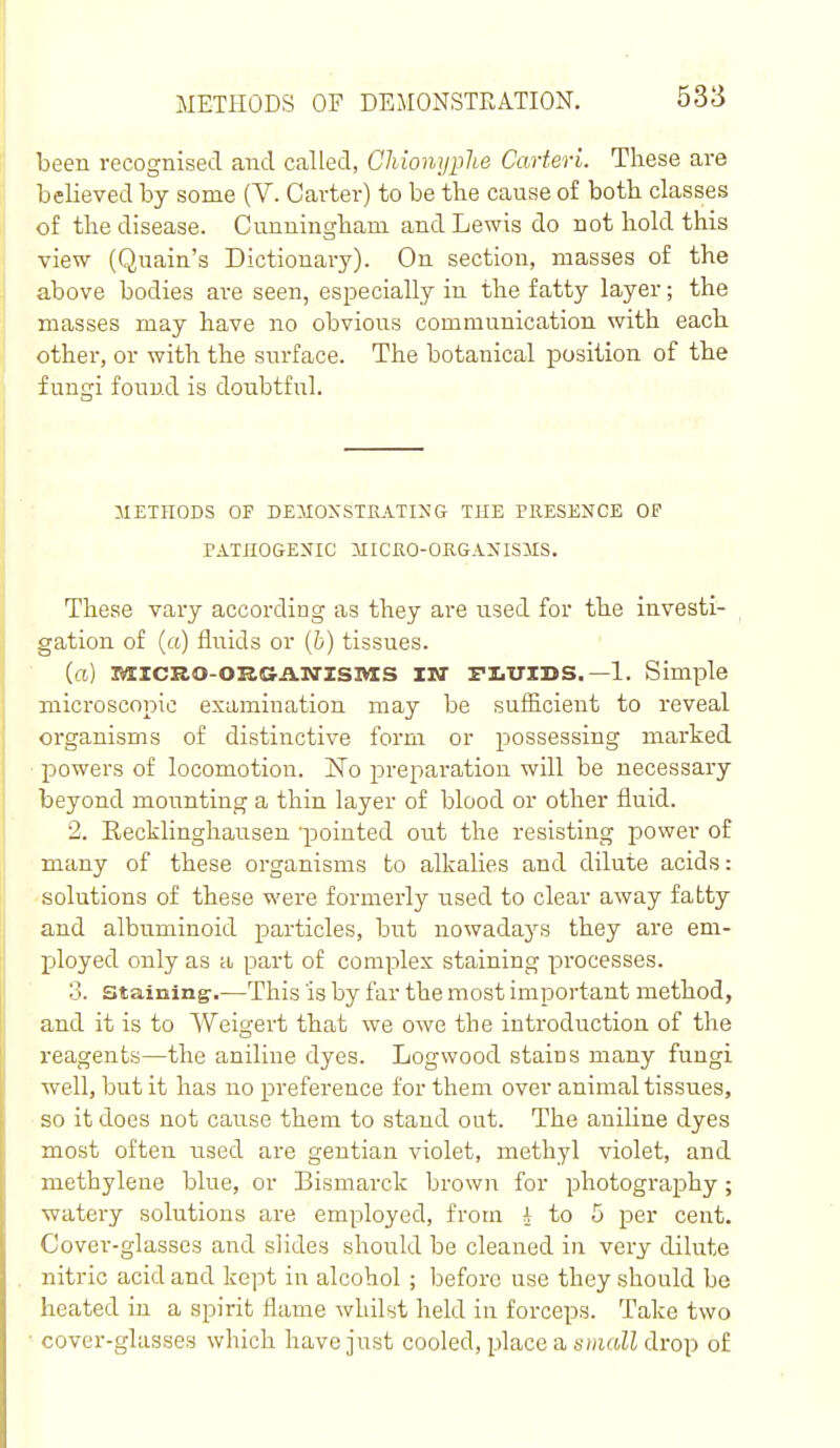 been recognised and called, ChionypUe Carteri. These are believed by some (V. Carter) to be the cause of both classes of the disease. Cunningham and Lewis do not hold this view (Quain's Dictionary). On section, masses of the above bodies are seen, especially in the fatty layer; the masses may have no obvious communication with each other, or with the surface. The botanical position of the fungi found is doubtful. METHODS OF DEMOXSTEATIMG THE PllESENCE OF FATHOGEXIC MICHO-ORGANISMS. These vary according as they are used for the investi- gation of (a) fluids or (5) tissues. (ci) IVIXCRO-OKGiLN'ZSIVIS IW FLUIDS.—1. Simple mici-QSCopic examination may be sufficient to reveal organisms of distinctive form or possessing marked powers of locomotion. No preparation will be necessary beyond mounting a thin layer of blood or other fluid. 2. Eecklinghausen 'pointed out the resisting power of many of these organisms to alkalies and dilute acids: solutions of these were formerly used to clear away fatty and albuminoid particles, but nowadays they are em- ployed only as a part of complex staining processes. 3. staining-.—This is by far the most important method, and it is to Weigert that we owe the introduction of the reagents—the aniline dyes. Logwood stains many fungi well, but it has no preference for them over animal tissues, so it does not cause them to stand out. The aniline dyes most often used are gentian violet, methyl violet, and methylene blue, or Bismarck brown for photography; watery solutions are employed, from i to 5 per cent. Cover-glasses and slides should be cleaned in very dilute nitric acid and kept in alcohol ; before use they should be heated in a spirit flame whflst held in forceps. Take two covei'-glasses which have just cooled, place a smftK drop of