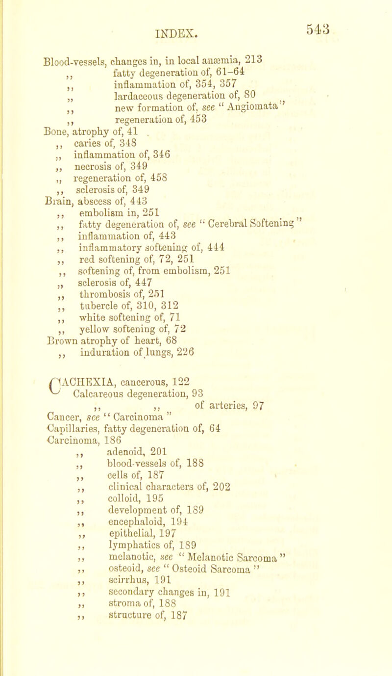 Blood-vessels, changes in, in local auEemia, 213 ,, fatty degeneration of, 61-64 ,, inflammation of, 354, 357 „ lardaceous degeneration of, 80 ,, new formation of, see  Angiomata ,, regeneration of, 453 Bone, atrophy of, 41 ,, caries of, 348 inflammation of, 346 necrosis of, 349 ,, regeneration of, 458 ,, sclerosis of, 349 Brain, abscess of, 443 ,, embolism in, 251 ,, fatty degeneration of, see '■ Cerebral Softening  ,, inflammation of, 443 ,, inflammatory softeninsr of, 444 red softening of, 72, 251 ,, softening of, from embolism, 251 ,, sclerosis of, 447 thrombosis of, 251 „ tubercle of, 310, 312 ,, white softening of, 71 ,, yellow softening of, 72 Brown atrophy of heart, 68 induration of lungs, 226 pACHEXIA, cancerous, 122 ^ Calcareous degeneration, 93 ,, ,, of arteries, 97 Cancer, see '' Carcinoma  Capillaries, fatty degeneration of, 64 Carcinoma, 186 adenoid, 201 ,, blood-vessels of, 188 ,, cells of, 187 ,, clinical characters of, 202 ,, colloid, 195 ,, development of, 139 ,, encephaloid, 194 ,, epithelial, 197 ,, lymphatics of, 189 ,, melanotic, see  Melanotic Sarcoma  ,, osteoid, see  Osteoid Sarcoma  ,, scirrhus, 191 ,, secondary changes in, 191 ,, stroma of, 188 ,, structure of, 187