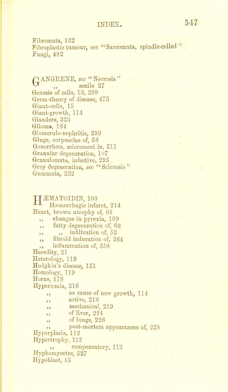 Fibromata, 132 Fibroplastic tumour, see Sarcomata, spiudle-celled Pungi, 482 GANGRENE, see Necrosis  ,, senile 27 Genesis of cells, 13, 299 Germ-theory of disease, 475 Giant-cells, 15 Giant-growth, 114 Glanders, 323 Glioma, 164 Glomerulo-nephritis, 399 Gluge, corpuscles of, 58 Gonorrhoea, micrococci in, 511 Granular degeneration, lu7 Granulomata, infective, 295 Grey degeneration, see Sclerosis' Gummata, 332 TTJIMATOIDIN, 100 Hasmorrhagic infarct, 214 Heart, brown atrophy of, 68 ,, changes in pyrexia, 109 ,, fatty degeneration of, 66 ,, ,, infiltration of, 52 ,, fibroid induration of, 364 ,, inflammation of, 353 Heredity, 21 Heterology, 119 Hodgkin's disease, 151 Homology, 119 Horns, 178 Hjpertemia, 216 ,, as cause of new growth, 114 ,, active, 216 mechanical, 219 of liver, 224 „ of lungs, 226 ,, post-mortem appearances of, 228 Hyperplasia, 112 Hypertrophy, 112 ,, compensatory, 113 Hyphomycetes, 527 ' Hypoblast, 15