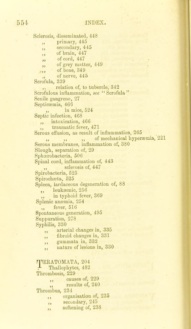 Sclerosis, disseminated, 448 primary, 445 secondary, 445 of brain, 447 of cord, 447 of grey matter, 449 of bone, 349 ,, of nerve, 445 Scrofula, 339 ,, relation of, to tubercle, 342 Scrofulous inflammation, see  Scrofula Senile gangrene, 27 Septicaemia, 463 „ in mice, 524 Septic infection, 468 intoxication, 466 ,, traumatic fever, 471 Serous effusion, as result of inflammation, 265 ,, ,, ,, of mechanical bypereemia, 221 Serous membranes, inflammation of, 380 Slough, separation of, 29 Sphoerobacteria, 506 Spinal cord, inflammation of, 443 ,, sclerosis of, 447 Spirobacteria, 525 Spirochajta, 525 Spleen, lardaceous degeneration of, 88 ,, leukeemic, 256 ,, in typhoid fever, 369 Splenic anfemia, 254 ,, fever, 516 Spontaneous generation, 495 Suppuration, 278 Syphilis, 330 ,, arterial changes in, 335 ,, fibroid changes in, 331 ,, gummata in, 332 nature of lesions in, 330 n^ERATOMATA, 204 J- Thallophytes, 482 Thrombosis, 229 ,, causes of, 229 results of, 240 Thrombus, 234 ,, organisation of, 235 ,, secondary, 245 softening of, 238