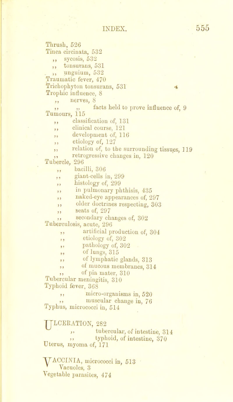 Thrush, 526 Tiuea circiiiata, 532 ,, sycosis, 532 ,, tousiiraus, 531 . ,, unguium, 532 Traumatic fever, 470 Trichophyton tonsurans, 531 * Trophic influence, S ,, nerves, S ), ,, facts held to prove influence of, 9 Tumours, 115 ,, classification of, 131 ,, clinical course, 121 ,, development of, 116 ,, etiology of, 127 ,, relation of, to the surrounding tissues, 119 ,, retrogressive changes in, 120 Tubercle, 296 ,, bacilli, 306 giant-cells in, 299 ,, histology of, 299 ,, in pulmonary phthisis, 435 ,, naked-eye appearances of, 297 ,, older doctrines respecting, 303 ,, seats of, 297 ,, secondary changes of, 302 Tuberculosis, acute, 296 ,, artilioial production of, 304 ,, etiology of, 302 ,, pathology of, 302 „ of lungs, 315 ,, of lymijbatic glands, 313 ,, of mucous membranes, 314 ,, of pia mater, 310 Tubercular meningitis, 310 Typhoid fever, 368 ,, micro-organisms in, 520 ,, muscular change iu, 76 Typhus, micrococci in, 614 TJLCEEATION, 282 tubercular, of intestine, 314 typhoid, of intestine, 370 Uterus, myoma of, 171 TTACCINIA, micrococci in, 513 ■ Vacuoles, 3 Vegetable parasites, 474