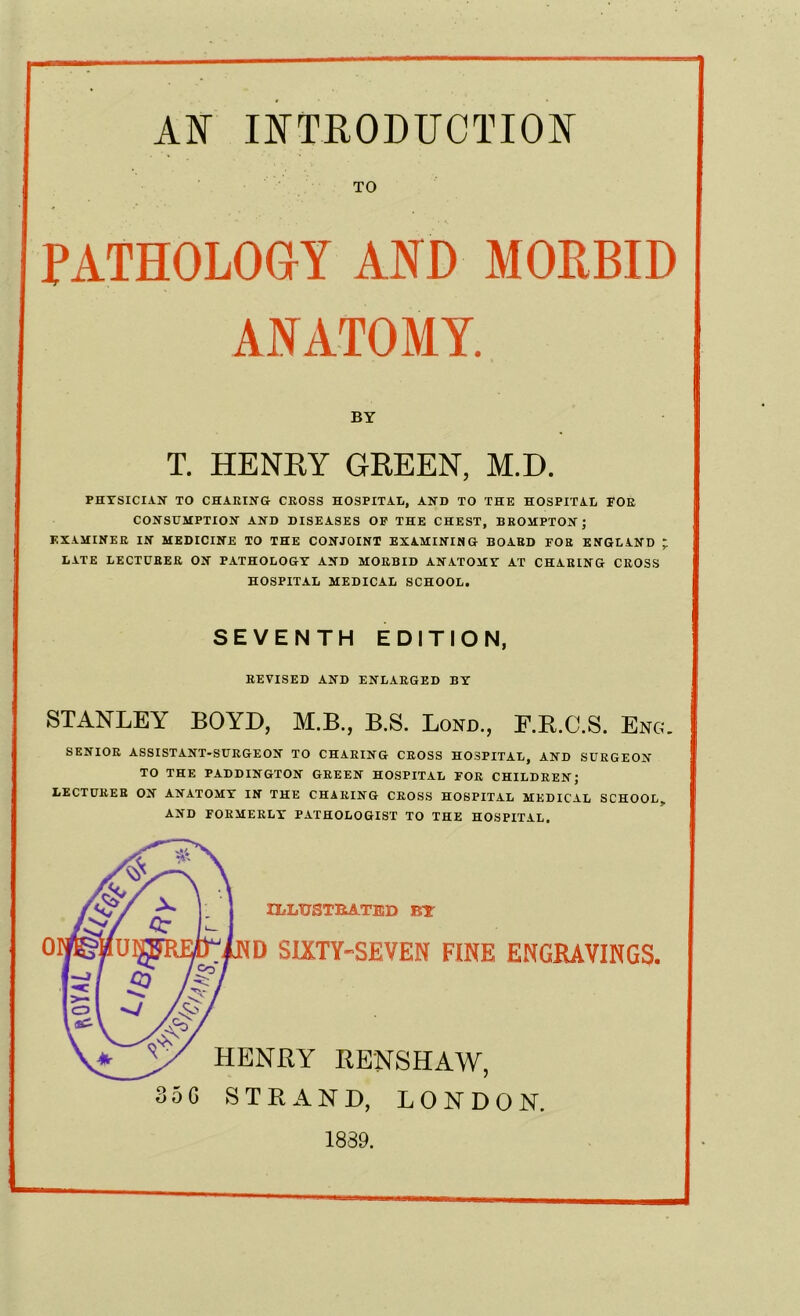 TO PATHOLOGY AND MORBID ANATOMY. BY T. HENRY GREEN, M.D. PHYSICIAN TO CHARING CROSS HOSPITAL, AND TO THE HOSPITAL FOR CONSUMPTION AND DISEASES OF THE CHEST, BROMPTON; EXAMINER IN MEDICINE TO THE CONJOINT EXAMINING BOARD FOR ENGLAND ~ LATE LECTURER ON PATHOLOGY AND MORBID ANATOMY AT CHARING CROSS HOSPITAL MEDICAL SCHOOL. SEVENTH EDITION, REVISED AND ENLARGED BY STANLEY BOYD, M.B., B.S. Bond., F.R.C.S. Eng. SENIOR ASSISTANT-SURGEON TO CHARING CROSS HOSPITAL, AND SURGEON TO THE PADDINGTON GREEN HOSPITAL FOR CHILDREN; LECTURER ON ANATOMY IN THE CHARING CROSS HOSPITAL MEDICAL SCHOOL, AND FORMERLY PATHOLOGIST TO THE HOSPITAL. 0 ILLUSTRATED BY D SIXTY-SEVEN FINE ENGRAVINGS. HENRY RENSHAW, 35 G STRAND, LONDON. 1839.