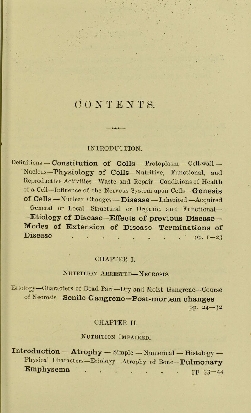 CONTENTS. INTRODUCTION. Definitions — Constitution of Cells — Protoplasm — Cell-wall — Nucleus—Physiology of Cells—Nutritive, Functional, and Reproductive Activities—Waste and Repair—Conditions of Health of a Cell—Influence of the Nervous System upon Cells—Genesis of Cells — Nuclear Changes — Disease — Inherited —Acquired General or Local—Structural or Organic, and Functional— —Etiology of Disease—Effects of previous Disease — Modes of Extension of Disease—Terminations of Disease • pp. 1—23 CHAPTER I. Nutrition Arrested—Necrosis. Etiology—Characters of Dead Part—Dry and Moist Gangrene—Course of Necrosis—Senile Gangrene—Post-mortem changes pp. 24—32 CHAPTER II. Nutrition Impaired. Introduction — Atrophy — Simple — Numerical — Histology — Physical Characters—Etiology—Atrophy of Bone—Pulmonary Emphysema pp. ^_44