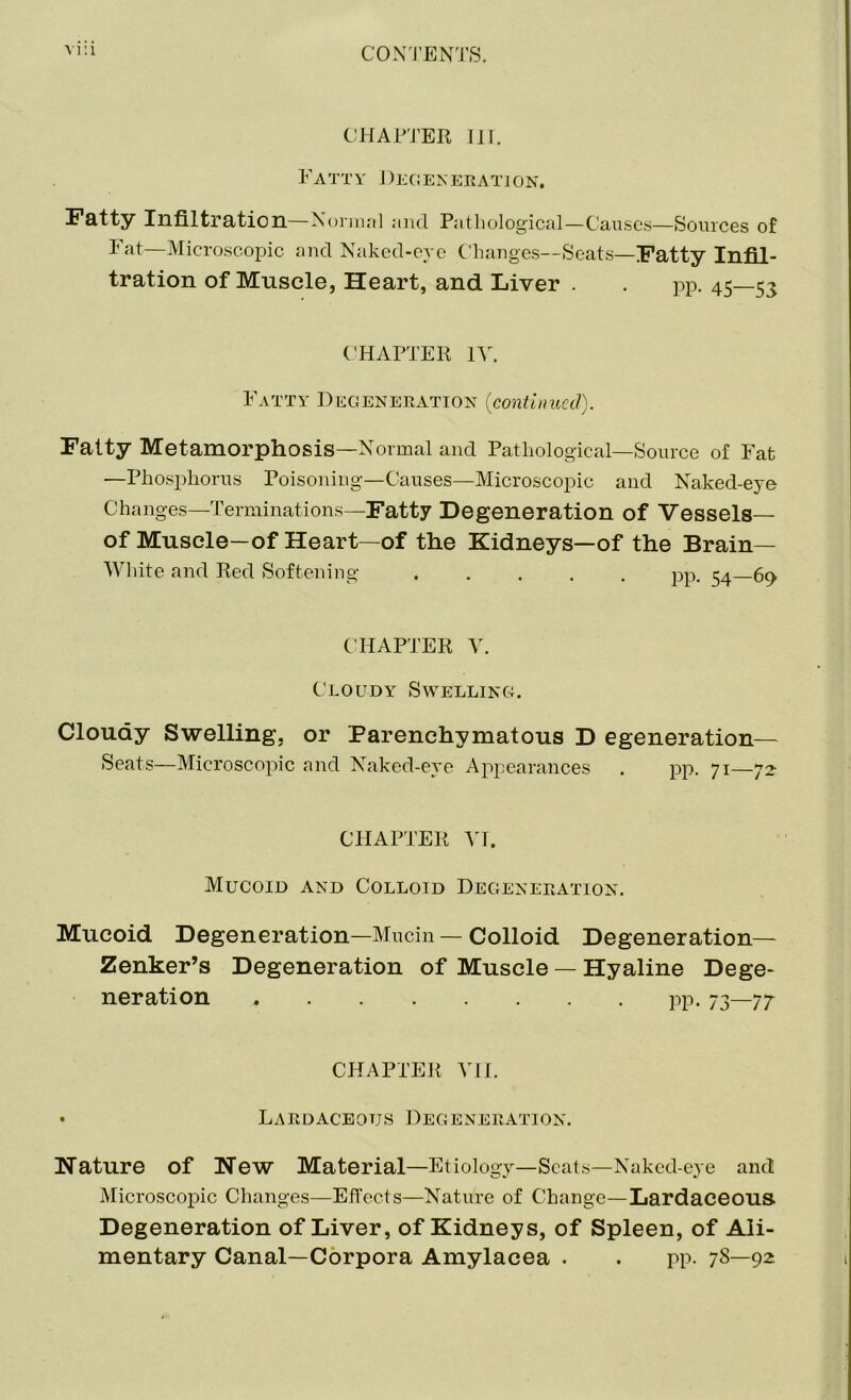 CHAPTER TIT. Fatty Degeneration. Fatty Infiltration—Normal and Pathological—Causes—Sources of Fat—Microscopic and Naked-eye Changes—Seats—Fatty Infil- tration of Muscle, Heart, and Liver . . pp. 45—<5^ CHAPTER IV. Fatty Degeneration {continued). Fatty Metamorphosis—Normal and Pathological—Source of Fat —Phosphorus Poisoning—Causes—Microscopic and Naked-eye Changes—Terminations—Fatty Degeneration of Vessels— of Muscle—of Heart—of the Kidneys—of the Brain- White and Red Softening ..... pp. 54 60 CHAPTER V. Cloudy Swelling. Cloudy Swelling, or Parenchymatous D egeneration— Seats—Microscopic and Naked-eye Appearances . pp. 71—72- CHAPTER VI. Mucoid and Colloid Degeneration. Mucoid Degeneration—Mucin — Colloid Degeneration— Zenker’s Degeneration of Muscle — Hyaline Dege- neration pp. 73—77 CHAPTER VII. • Lardaceotjs Degeneration. Nature of New Material—Etiology—Seats—Naked-eye and Microscopic Changes—Effects—Nature of Change—Lardaceous. Degeneration of Liver, of Kidneys, of Spleen, of Ali- mentary Canal—Corpora Amylacea . . pp. 7S—92