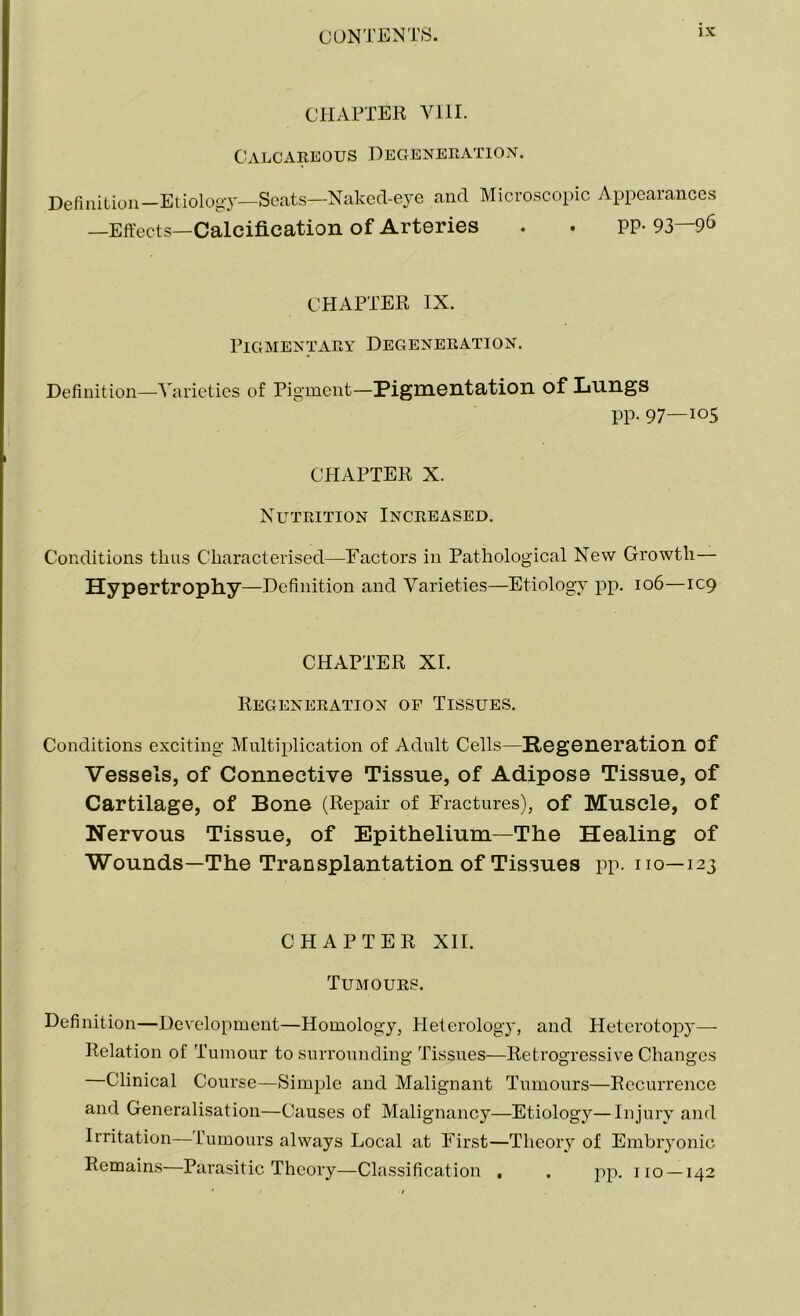 CHAPTER VIII. Calcareous Degeneration. Definition—Etiology—Seats—Naked-e}re and Microscopic Appearances —Effects—Calcification of Arteries . . PP- 93—96 CHAPTER IX. Pigmentary Degeneration. Definition—Varieties of Pigment—Pigmentation of Lungs PP- 97—105 CHAPTER X. Nutrition Increased. Conditions thus Characterised—Factors in Pathological New Growth— Hypertrophy—Definition and Varieties—Etiology pp. 106—109 CHAPTER XI. Regeneration of Tissues. Conditions exciting Multiplication of Adult Cells—Regeneration of Vessels, of Connective Tissue, of Adipose Tissue, of Cartilage, of Bone (Repair of Fractures), of Muscle, of Nervous Tissue, of Epithelium—The Healing of Wounds—The Transplantation of Tissues pp. no—123 CHAPTER XII. Tumours. Definition—Development—Homology, Heterology, and Heterotopy— Relation of Tumour to surrounding Tissues—Retrogressive Changes —Clinical Course—Simple and Malignant Tumours—Recurrence and Generalisation—Causes of Malignancy—Etiology—Injury and Irritation—Tumours always Local at First—Theory of Embryonic Remains—Parasitic Theory—Classification , . pp. no —142