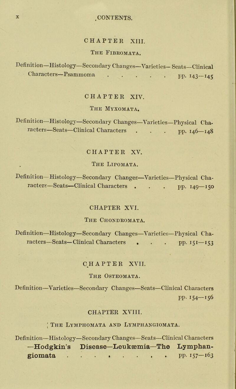 CHAPTER XIII. The Fibromata. Definition—Histology—Secondary Changes—Varieties- Seats—Clinical Characters—Psammoma pp. 143—145 CHAPTER XIV. The Myxomata. Definition—Histology—Secondary Changes—Varieties—Physical Cha- racters—Seats—Clinical Characters . . . pp. 146—148 CHAPTER XV. The Lipomata. Definit ion—Histology—Secondary Changes—Varieties—Physical Cha- racters—Seats—Clinical Characters . . . pp. 149—150 CHAPTER XVI. The Chondromata. Definition—Histology—Secondary Changes—Varieties—Physical Cha- racters—Seats—Clinical Characters . . . pp. 151—153 CHAPTER XVII. The Osteomata. Definition—Varieties—Secondary Changes—Seats—Clinical Characters pp. 154—156 CHAPTER XVIII. ! The Lymphomata and Lymphangiomata. Definition—Histology—Secondary Changes—Seats—Clinical Characters —Hodgkin’s Disease—Leukaemia—The Lymphan- giomata PP- 157—i63