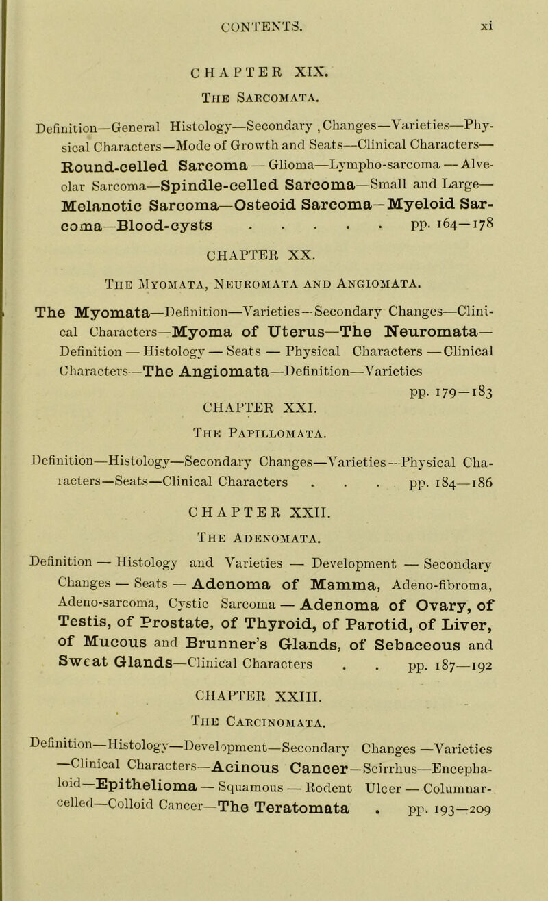 CHAPTER XIX. The Sarcomata. Definition—General Histology—Secondary ,Changes—Varieties—Phy- sical Characters—Mode of Growth and Seats—Clinical Characters— Round-celled Sarcoma — Glioma—Lympho-sarcoma — Alve- olar Sarcoma—Spindle-celled Sarcoma—Small and Large- Melanotic Sarcoma—Osteoid Sarcoma—Myeloid Sar- coma—Blood-cysts pp- 164—178 CHAPTER XX. The Myomata, Neuromata and Angiomata. The Myomata—Definition—Varieties—Secondary Changes—Clini- cal Characters—Myoma of Uterus—The Neuromata— Definition — Histology — Seats — Physical Characters —Clinical Characters—The Angiomata—Definition—Varieties pp. 179-183 CHAPTER XXI. The Papillomata. Definition—Histology—Secondary Changes—Varieties — Physical Cha- racters—Seats—Clinical Characters . . . pp. 184—186 CHAPTER XXII. The Adenomata. Definition — Histology and Varieties — Development — Secondary Changes — Seats — Adenoma of Mamma, Adeno-fibroma, Adeno-sarcoma, Cystic Sarcoma — Adenoma of Ovary, of Testis, of Prostate, of Thyroid, of Parotid, of Liver, of Mucous and Brunner’s Glands, of Sebaceous and Sweat Glands—Clinical Characters . . pp. 187—192 CHAPTER XXIII. The Carcinomata. Definition Histology—Development—Secondary Changes —Varieties Clinical Characters—Acinous Cancer —Scirrlms—Encepha- loid Epithelioma — Squamous — Rodent Ulcer — Columnar- celled Colloid Cancer—The Teratomata . pp. 193—209