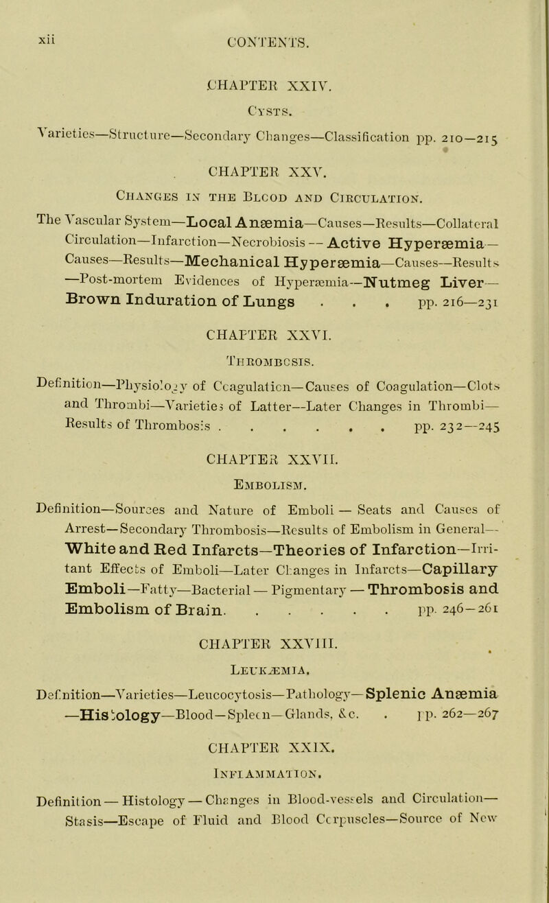 CHAPTER XXIV. Cysts. Varieties Structure—Secondary Changes—Classification pp. 210—215 CHAPTER XXV. Changes in the Blcod and Circulation. The Vascular System—Local Anaemia—Causes—Results—Collateral Circulation—Infarction—Necrobiosis — Active Hyperaemia— Causes—Results—Mechanical Hyperaemia—Causes—Results Post-mortem Evidences of Hyperaemia—Nutmeg Liver— Brown Induration of Lungs . . . pp. 216—231 CHAPTER XXVI. Thrombosis. Definition—Physiology of Coagulation—Causes of Coagulation—Clots and Thrombi—Varieties of Latter—Later Changes in Thrombi— Results of Thrombosis ...... pp. 232—245 CHAPTER XXVII. Embolism. Definition—Sources and Nature of Emboli — Seats and Causes of Arrest—Secondary Thrombosis—Results of Embolism in General— White and Red Infarcts—Theories of Infarction—Irri- tant Effects of Emboli—Later Changes in Infarcts—Capillary- Emboli—Fatty—Bacterial — Pigmentary — Thrombosis and Embolism of Brain pp. 246—261 CHAPTER XXVIII. Leukaemia. Definition—Varieties—Leucocytosis— Pathology—Splenic Anaemia -—Histology—Blood —Spleen—Glands, &c. . pp. 262—267 CHAPTER XXIX. Inflammation. Definition—Histology — Changes in Blood-vessels and Circulation— Stasis—Escape of Fluid and Blood Corpuscles— Source of New