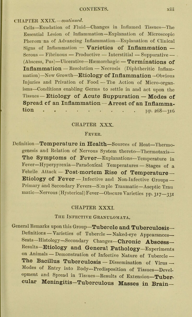 CHAPTER XXIX. — continued. Cells—Exudation of Fluid—Changes in Inflamed Tissues—The Essential Lesion of Inflammation—Explanation of Microscopic Phenomena of Advancing Inflammation—Explanation of Clinical Signs of Inflammation — Varieties of Inflammation — Serous — Fibrinous — Productive — Interstitial — Suppurative — (Abscess, Pus)—Ulcerative—Haemorrhagic — Terminations of Inflammation — Resolution — Necrosis (Diphtheritic Inflam- mation)—New Growth—Etiology of Inflammation—Obvious Injuries and Privation of Food—The Action of Micro-organ- isms—Conditions enabling Germs to settle in and act upon the Tissues —Etiology of Acute Suppuration — Modes of Spread cf an Inflammation —Arrest of an Inflamma- tion pp. 268—316 CHAPTER XXX. Fever. Definition—Temperature in Health—Sources of Heat—Thermo- genesis and Relation of Nervous System thereto—Thermotaxis— The Symptoms of Fever—Explanations—Temperature in Fever—Hyperpyrexia—Paradoxical Temperatures — Stages of a Febrile Attack — Post-mortem Rise of Temperature — Etiology of Fever — Infective and Non-Infective Groups — Primary and Secondary Fevers—Simple Traumatic—Aseptic Trau matic—Nervous (Hysterical) Fever—Obscure Varieties pp. 317—331 CHAPTER XXXI. The Infective Granulomata. General Remarks upon this Group—Tubercle and Tuberculosis— Definitions Varieties of Tubercle—Naked-eye Appearances— Seats—Histology—Secondary Changes—Chronic Abscess Results—Etiology and General Pathology-Experiments on Animals — Demonstration of Infective Nature of Tubercle — The Bacillus Tuberculosis — Dissemination of Virus—- Modes of Entry into Body—Predisposition of Tissues—Devel- opment and Spread in Tissues—Results of Extension—Tuber- cular Meningitis-Tuberculous Masses in Brain—