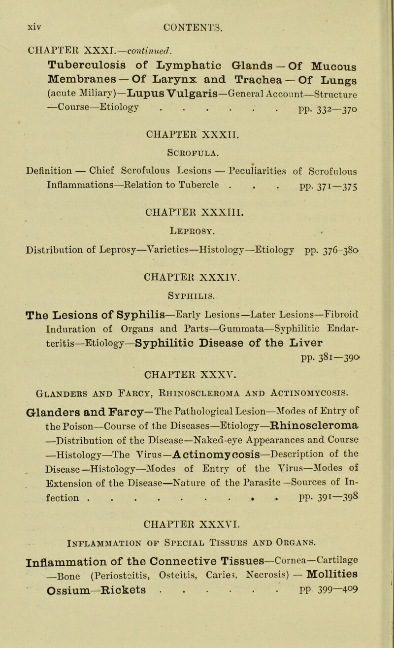 CHAPTER XXXr.—continued. Tuberculosis of Lymphatic Glands — Of Mucous Membranes — Of Larynx and Trachea — Of Lungs (acute Miliary)—Lupus Vulgaris—General Account—Structure —Course—Etiology pp. 332—370 CHAPTER XXXII. Scrofula. Definition — Chief Scrofulous Lesions — Peculiarities of Scrofulous Inflammations—Relation to Tubercle . . . pp. 371—375 CHAPTER XXXIII. Leprosy. Distribution of Leprosy—Varieties—Histology—Etiology pp. 376-380 CHAPTER XXXIV. Syphilis. The Lesions of Syphilis—Early Lesions—Later Lesions—Fibroid Induration of Organs and Parts—Gummata—Syphilitic Endar- teritis—Etiology—Syphilitic Disease of the Liver pp. 381—390 CHAPTER XXXV. Glanders and Farcy, Rhinoscleroma and Actinomycosis. Glanders and Farcy—The Pathological Lesion—Modes of Entry of the Poison—Course of the Diseases—Etiology—Rhinoscleroma —Distribution of the Disease—Naked-eye Appearances and Course —Histology—The Virus— Actinomycosis—Description of the Disease—Histology—Modes of Entry of the Virus—Modes of Extension of the Disease—Nature of the Parasite —Sources of In- fection PP- 391—39S CHAPTER XXXVI. Inflammation of Special Tissues and Organs. Inflammation of the Connective Tissues—Cornea—Cartilage —Bone (Periostoitis, Osteitis, Carie?, Necrosis) — Mollities Ossium—Rickets PP 399—4°9