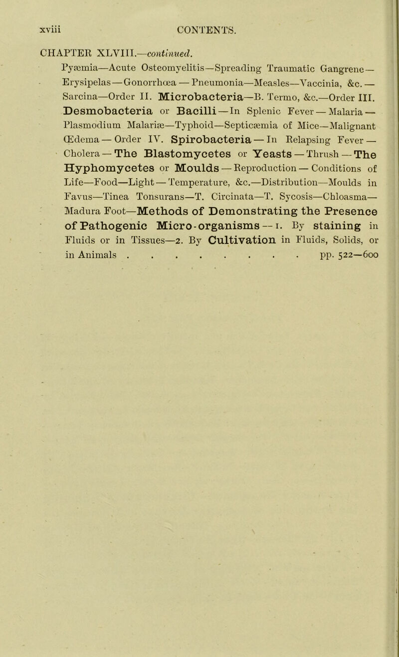 CHAPTER XLVIII.—continued. Pymrnia—Acute Osteomyelitis—Spreading Traumatic Gangrene — Erysipelas — Gonorrhoea — Pneumonia—Measles—Vaccinia, &c. — Sarcina—Order II. Microbacteria—B. Tcrmo, &c.—Order III. Desmobacteria or Bacilli —In Splenic Fever — Malaria — Plasmodium Malarim—Typhoid—Septicaemia of Mice—Malignant (Edema— Order IV. Spirobacteria — In Relapsing Fever — Cholera —The Blastomycetes or Yeasts— Thrush— The Hyphomycetes or Moulds —Reproduction—Conditions of Life—Food—Light — Temperature, &c.—Distribution—Moulds in Favus—Tinea Tonsurans—T. Circinata—T. Sycosis—Chloasma— Madura Foot—Methods of Demonstrating the Presence of Pathogenic Micro-organisms — i. By staining in Fluids or in Tissues—2. By Cultivation in Fluids, Solids, or in Animals ........ pp. 522—600