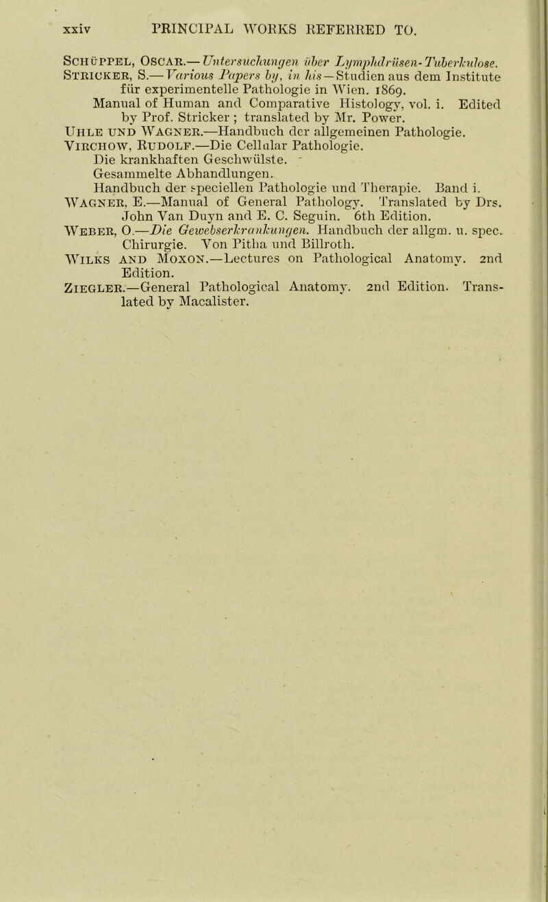 Schutpel, Oscar.— Untersuchungen iiber Lymphclriisen- Tuberkulose. Strioker, S.— Various Papers by, in his — Studien aus clem Institute fiir experimentelle Pathologie in Wien. 1869. Manual of Human and Comparative Histology, vol. i. Edited by Prof. Strieker ; translated by Mr. Power. Uhle und Wagner.—Handbuch der allgemeinen Pathologie. Virchow, Rudolf.—Die Cellular Pathologie. Die krankhaften Geschwiilste. Gesammelte Abhandlungen. Handbuch der speciellen Pathologie und Therapie. Band i. Wagner, E.—Manual of General Pathology. Translated by Drs. John Van Duyn and E. C. Seguin. 6th Edition. Weber, O.—Die Geioebserhranlcungen. Handbuch der allgm. u. spec. Chirurgie. Von Pitha und Billroth. Wilks and Moxon.—Lectures on Pathological Anatomy. 2nd Edition. Ziegler.—General Pathological Anatomy. 2nd Edition. Trans- lated by Macalister.