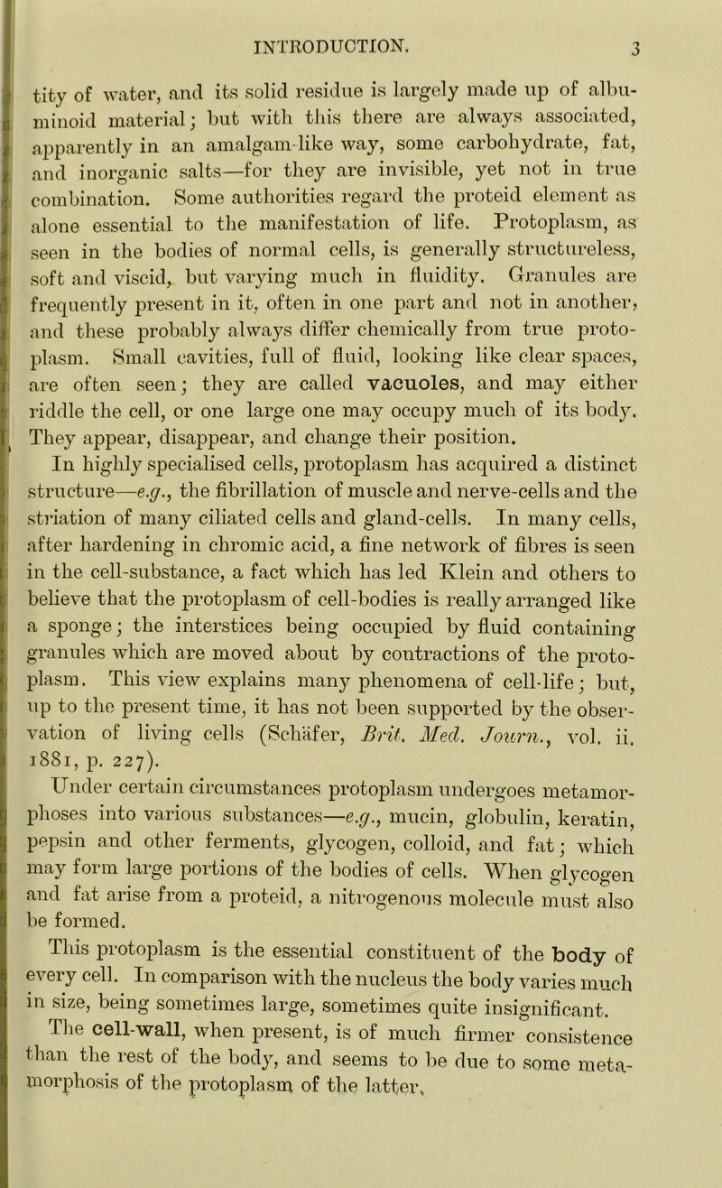 tity of water, and its solid residue is largely made up of albu- minoid material; but with this there are always associated, apparently in an amalgam-like way, some carbohydrate, fat, and inorganic salts—for they are invisible, yet not in true combination. Some authorities regard the proteid element as alone essential to the manifestation of life. Protoplasm, as seen in the bodies of normal cells, is generally structureless, soft and viscid, but varying much in fluidity. Granules are frequently present in it, often in one part and not in another, and these probably always differ chemically from true proto- plasm. Small cavities, full of fluid, looking like clear spaces, are often seen; they are called vacuoles, and may either riddle the cell, or one large one may occupy much of its body. They appear, disappear, and change their position. In highly specialised cells, protoplasm has acquired a distinct structure—e.g., the fibrillation of muscle and nerve-cells and the striation of many ciliated cells and gland-cells. In many cells, after hardening in chromic acid, a fine network of fibres is seen in the cell-substance, a fact which has led Klein and others to believe that the protoplasm of cell-bodies is really arranged like a sponge; the interstices being occupied by fluid containing granules which are moved about by contractions of the proto- plasm. This view explains many phenomena of cell-life; but, up to the present time, it has not been supported by the obser- vation of living cells (Schafer, Brit. Med. Journvol. ii. 1881, p. 227). Under certain circumstances protoplasm undergoes metamor- phoses into various substances—e.g., mucin, globulin, keratin, pepsin and other ferments, glycogen, colloid, and fat; which may form large portions of the bodies of cells. When glycogen and fat arise from a proteid, a nitrogenous molecule must also be formed. This protoplasm is the essential constituent of the body of every cell. In comparison with the nucleus the body varies much in size, being sometimes large, sometimes quite insignificant. The cell-wall, when present, is of much firmer consistence than the rest of the body, and seems to be due to some meta- morphosis of the protoplasm of the latter.