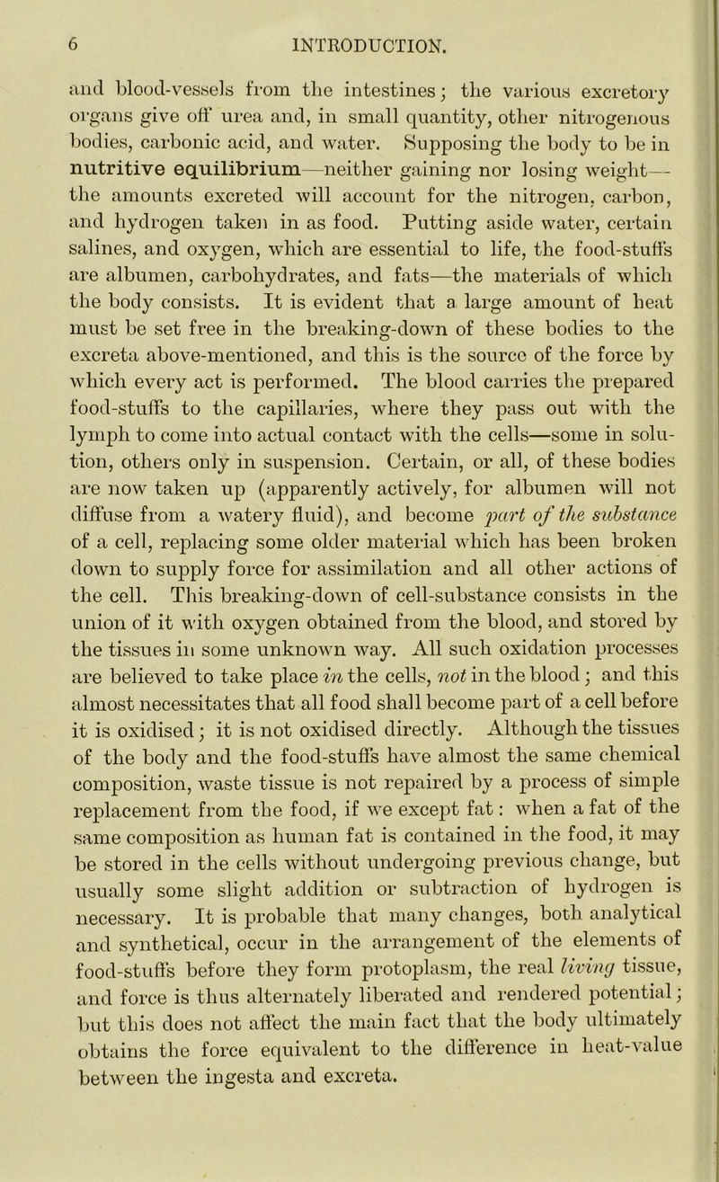 and blood-vessels from the intestines; the various excretory organs give off urea and, in small quantity, other nitrogenous bodies, carbonic acid, and water. Supposing the body to be in nutritive equilibrium—neither gaining nor losing weight— the amounts excreted will account for the nitrogen, carbon, and hydrogen taken in as food. Putting aside water, certain salines, and oxygen, which are essential to life, the food-stuffs are albumen, carbohydrates, and fats—the materials of which the body consists. It is evident that a large amount of heat must be set free in the breaking-down of these bodies to the excreta above-mentioned, and this is the source of the force by which every act is performed. The blood carries the prepared food-stuffs to the capillaries, where they pass out with the lymph to come into actual contact with the cells—some in solu- tion, others only in suspension. Certain, or all, of these bodies are now taken up (apparently actively, for albumen will not diffuse from a watery fluid), and become part of the substance of a cell, replacing some older material which has been broken down to supply force for assimilation and all other actions of the cell. This breaking-down of cell-substance consists in the union of it with oxygen obtained from the blood, and stored by the tissues in some unknown way. All such oxidation processes are believed to take place in the cells, not in the blood; and this almost necessitates that all food shall become part of a cell before it is oxidised; it is not oxidised directly. Although the tissues of the body and the food-stuffs have almost the same chemical composition, waste tissue is not repaired by a process of simple replacement from the food, if we except fat: when a fat of the same composition as human fat is contained in the food, it may be stored in the cells without undergoing previous change, but usually some slight addition or subtraction of hydrogen is necessary. It is probable that many changes, both analytical and synthetical, occur in the arrangement of the elements of food-stuffs before they form protoplasm, the real living tissue, and force is thus alternately liberated and rendered potential; but this does not affect the main fact that the body ultimately obtains the force equivalent to the difference in heat-value between the ingesta and excreta. i