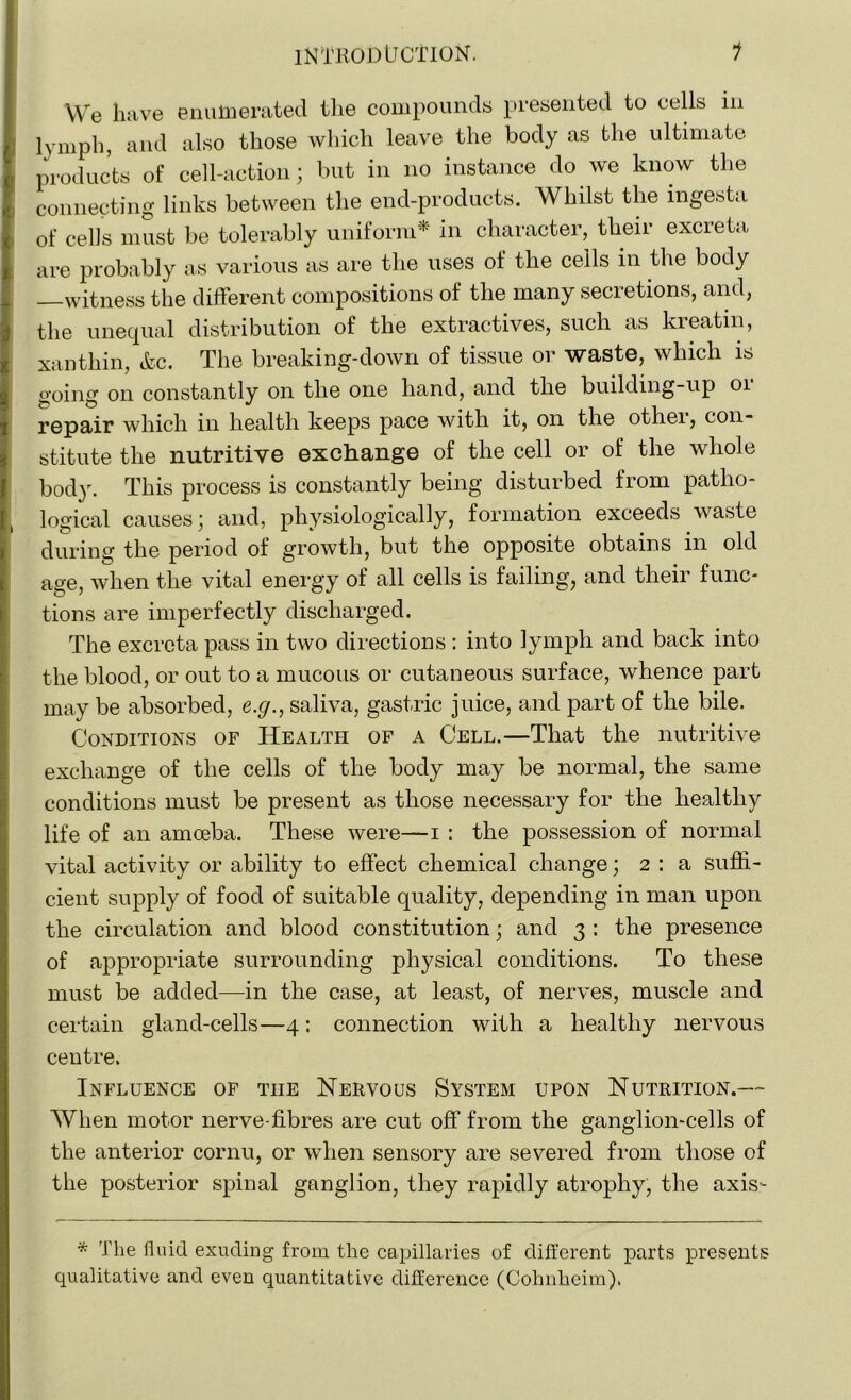 We have enumerated the compounds presented to cells in lymph, and also those which leave the body as the ultimate products of cell-action; but in no instance do we know the connecting links between the end-products. Whilst the ingesta of cells must be tolerably uniform* in character, their excreta are probably as various as are the uses of the ceils in the body —witness the different compositions of the many secretions, and, the unequal distribution of the extractives, such as kreatin, xanthin, &c. The breaking-down of tissue or waste, which is o-oing on constantly on the one hand, and the building-up 01 repair which in health keeps pace with it, on the other, con- stitute the nutritive exchange of the cell or of the whole body. This process is constantly being disturbed from patho- i logical causes; and, physiologically, formation exceeds waste during the period of growth, but the opposite obtains in old age, when the vital energy of all cells is failing, and their func- tions are imperfectly discharged. The excreta pass in two directions : into lymph and back into the blood, or out to a mucous or cutaneous surface, whence part may be absorbed, e.g., saliva, gastric juice, and part of the bile. Conditions of Health of a Cell.—That the nutritive exchange of the cells of the body may be normal, the same conditions must be present as those necessary for the healthy life of an amoeba. These were—i : the possession of normal vital activity or ability to effect chemical change; 2 : a suffi- cient supply of food of suitable quality, depending in man upon the circulation and blood constitution • and 3 : the presence of appropriate surrounding physical conditions. To these must be added—in the case, at least, of nerves, muscle and certain gland-cells—4: connection with a healthy nervous centre. Influence of tiie Nervous System upon Nutrition.— When motor nerve-fibres are cut off from the ganglion-cells of the anterior cornu, or when sensory are severed from those of the posterior spinal ganglion, they rapidly atrophy, the axis- * The fluid exuding from the capillaries of different parts presents qualitative and even quantitative difference (Cohnheim).