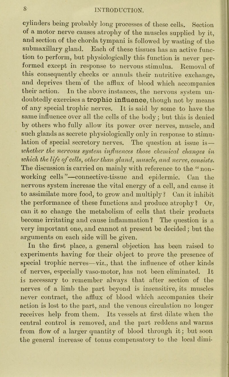 cylinders being probably long processes of these cells. Section of a motor nerve causes atrophy of the muscles supplied by it, and section of the chorda tympani is followed by wasting of the submaxillary gland. ICach of these tissues has an active func- tion to perform, but physiologically this function is never per- formed except in response to nervous stimulus. Removal of this consequently checks or annuls their nutritive exchange, and deprives them of the afflux of blood which accompanies their action. In the above instances, the nervous system un- doubtedly exercises a trophic influence, though not by means of any special trophic nerves. It is said by some to have the same influence over all the cells of the body; but this is denied by others who fully allow its power over nerves, muscle, and such glands as secrete physiologically only in response to stimu- lation of special secretory nerves. The question at issue is — whether the nervous system influences those chemical changes in which the life of cells, other than gland, muscle, and nerve, consists. The discussion is carried on mainly with reference to the “ non- working cells”—connective-tissue and epidermic. Can the nervous system increase the vital energy of a cell, and cause it to assimilate more food, to grow and multiply ? Can it inhibit the performance of these functions and produce atrophy ? Or, can it so change the metabolism of cells that their products become irritating and cause inflammation 1 The question is a very important one, and cannot at present be decided; but the arguments on each side will be given. In the first place, a general objection has been raised to experiments having for their object to prove the presence of special trophic nerves—viz., that the influence of other kinds of nerves, especially vaso-motor, has not been eliminated. It is necessary to remember always that after section of the nerves of a limb the part beyond is insensitive, its muscles never contract, the afflux of blood which accompanies their action is lost to the part, and the venous circulation no longer receives help from them. Its vessels at first dilate when the central control is removed, and the part reddens and warms from flow of a larger quantity of blood through it; but soon the general increase of tonus compensatory to the local dimi-