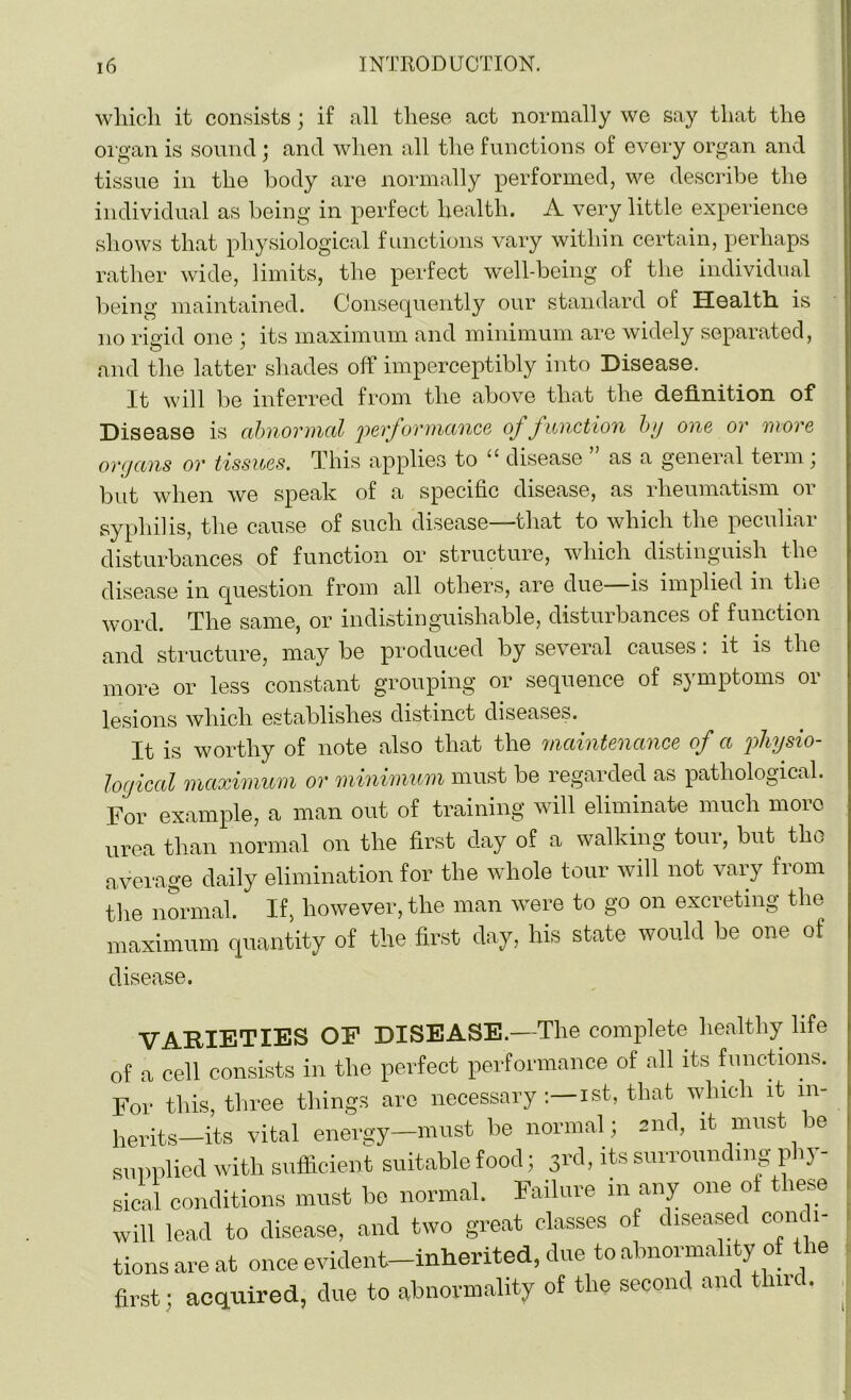 which it consists; if all these act normally we say that the organ is sound ; and when all the functions of every organ and tissue in the body are normally performed, we describe the individual as being in perfect health. A very little experience shows that physiological functions vary within certain, perhaps rather wide, limits, the perfect well-being of the individual being maintained. Consequently our standard of Health, is no rigid one ; its maximum and minimum are widely separated, and the latter shades off imperceptibly into Disease. It will be inferred from the above that the definition of Disease is abnormal 'performance of function by one or more organs or tissues. This applies to 11 disease as a general teim, but when we speak of a specific disease, as rheumatism or syphilis, the cause of such disease—that to which the peculiar disturbances of function or structure, which distinguish the disease in question from all others, are due—is implied in the word. The same, or indistinguishable, disturbances of function and structure, may be produced by several causes: it is the more or less constant grouping or sequence of symptoms or lesions which establishes distinct diseases. It is worthy of note also that the maintenance of a 'physio- logical maximum or minimum must be regarded as pathological. For example, a man out of training will eliminate much more urea than normal on the first day of a walking tour, but^ the average daily elimination for the whole tour will not vary from the normal. If, however, the man were to go on excreting the maximum quantity of the first day, his state would be one of disease. VARIETIES OP DISEASE.—The complete healthy life of a cell consists in the perfect performance of all its functions. For this, three things are necessaryist, that which it in- herits—its vital energy—must he normal; and, it must be supplied with sufficient suitable food; 3rd, its surrounding phy- sical conditions must be normal. Failure m any one ot t iese will lead to disease, and two great classes of diseased condi- tions are at once evident—inherited, due to abnormality of the first; acquired, due to abnormality of the second and time.