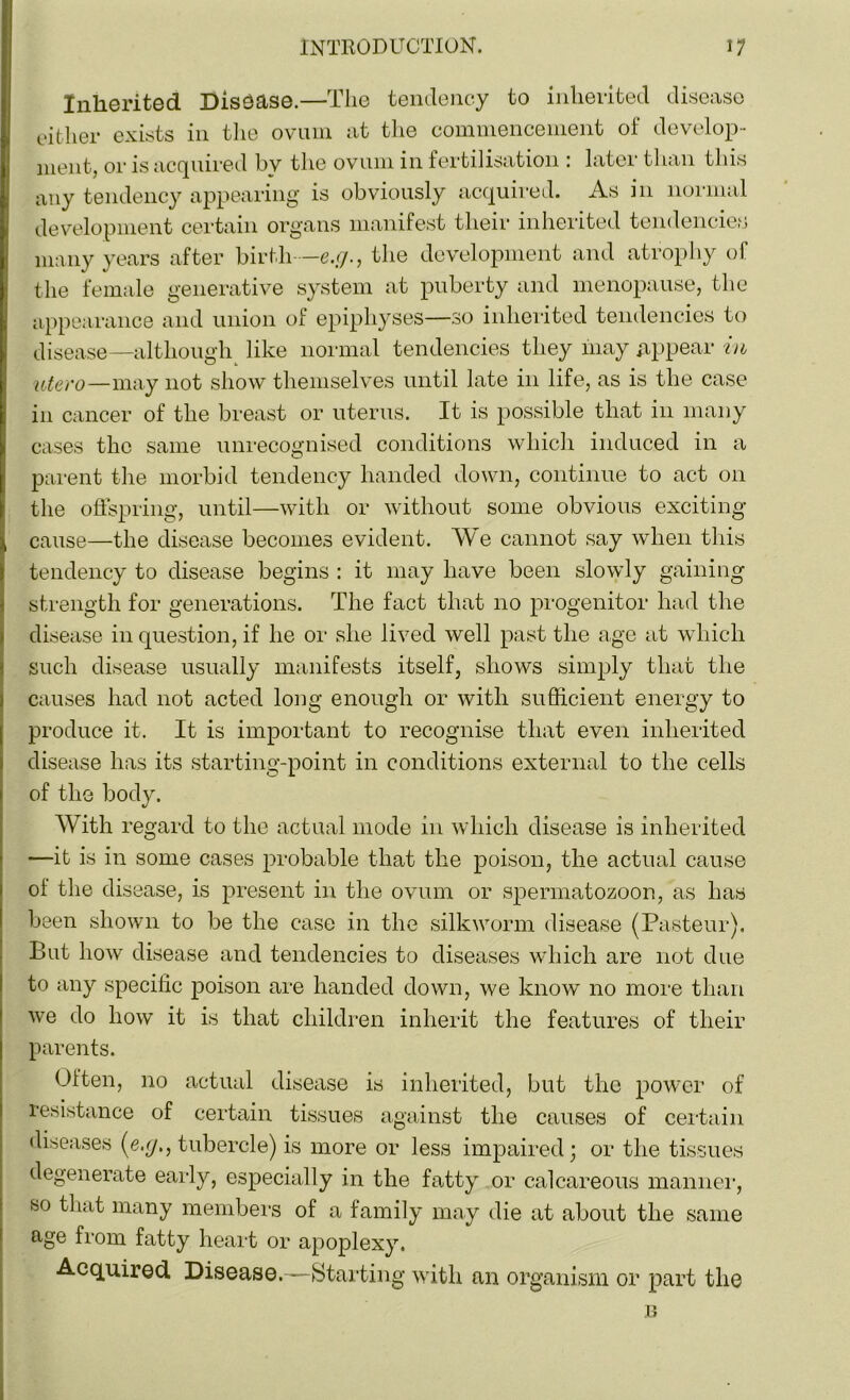 Inherited Disease.—The tendency to inherited disease either exists in the ovum at the commencement of develop- ment, or is acquired bv the ovum in fertilisation : later than this any tendency appearing is obviously acquired. As in normal development certain organs manifest their inherited tendencies many years after birth—e.;/., the development and atrophy of the female generative system at puberty and menopause, the appearance and union of epiphyses—so inherited tendencies to disease—although like normal tendencies they may appear in uter0—may not show themselves until late in life, as is the case in cancer of the breast or uterus. It is possible that in many cases the same unrecognised conditions which induced in a parent the morbid tendency handed down, continue to act 011 the offspring, until—with or without some obvious exciting- cause—the disease becomes evident. We cannot say when this tendency to disease begins : it may have been slowly gaining strength for generations. The fact that no progenitor had the disease in question, if he or she lived well past the age at which such disease usually manifests itself, shows simply that the causes had not acted long enough or with sufficient energy to produce it. It is important to recognise that even inherited disease has its starting-point in conditions external to the cells of the body. With regard to the actual mode in which disease is inherited —it is in some cases probable that the poison, the actual cause oi the disease, is present in the ovum or spermatozoon, as has been shown to be the case in the silkworm disease (Pasteur). But how disease and tendencies to diseases which are not due to any specific poison are handed down, we know no more than we do how it is that children inherit the features of their parents. Often, no actual disease is inherited, but the power of resistance of certain tissues against the causes of certain diseases (e.g., tubercle) is more or less impaired; or the tissues degenerate early, especially in the fatty or calcareous manner, so that many members of a family may die at about the same age from fatty heart or apoplexy. Acquired Disease.—Starting with an organism or part the B