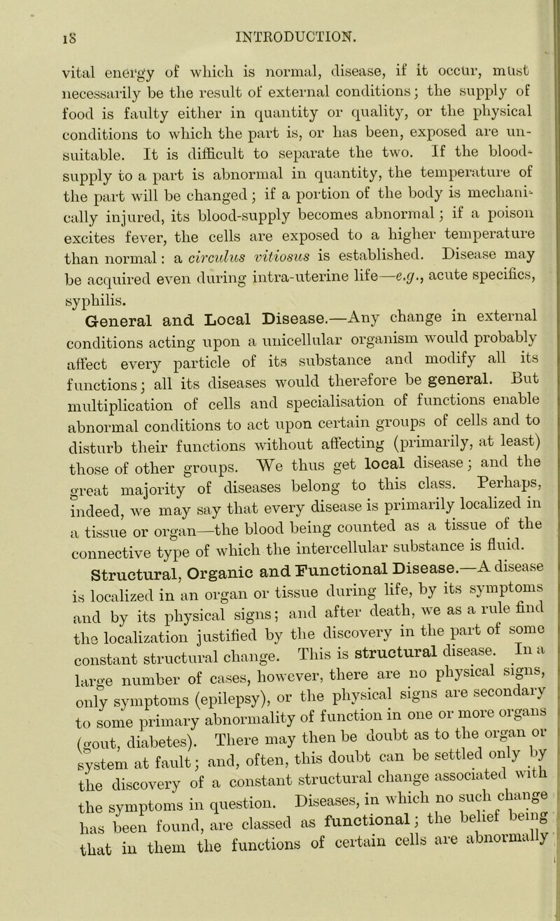 vital energy of which is normal, disease, il it occur, must necessarily be the result of external conditions; the supply of food is faulty either in quantity or quality, or the physical conditions to which the part is, or has been, exposed are un- suitable. It is difficult to separate the two. If the blood- supply to a part is abnormal in quantity, the temperature of the part will be changed; if a portion of the body is mechani- cally injured, its blood-supply becomes abnormal ; if a poison excites fever, the cells are exposed to a higher temperature than normal: a civculus vitiosus is established. Disease may be acquired even during intra-uterine life—e.g., acute specifics, syphilis. General and Local Disease.—Any change in external conditions acting upon a unicellular organism would probably affect every particle of its substance and modify all its functions; all its diseases would therefore be general. Dut multiplication of cells and specialisation of functions enable abnormal conditions to act upon certain groups of cells and to disturb their functions without affecting (primarily, at least) those of other groups. We thus get local disease; and the great majority of diseases belong to this class. Perhaps, indeed, we may say that every disease is primarily localized in a tissue or organ—the blood being counted as a tissue of the connective type of which the intercellular substance is fluid. Structural, Organic and Functional Disease. A disease is localized in an organ or tissue during life, by its symptoms and by its physical signs; and after death, we as a rule nut the localization justified by the discovery in the part of some constant structural change. This is structural disease In a large number of cases, however, there are no physical signs, only symptoms (epilepsy), or the physical signs are secondary to some primary abnormality of function in one or more organs (gout, diabetes). There may then be doubt as to the organ or system at fault; and, often, this doubt can be settled on y _ »y the discovery of a constant structural change associated with the symptoms in question. Diseases, in which no such change has been found, are classed as functional; the belief being that in them the functions of certain cells are abnormally