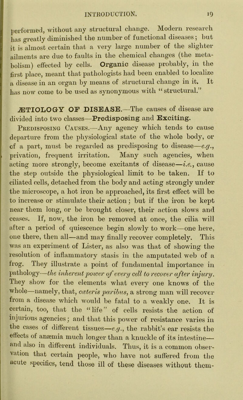 performed, without any structural change. Modern research has greatly diminished the number of functional diseases ; but it is almost certain that a very large number of the slighter ailments are due to faults in the chemical changes (the meta- bolism) effected by cells. Organic disease probably, in the hrst place, meant that pathologists had been enabled to localize a disease in an organ by means of structural change in it. It has now come to be used as synonymous with “ structural.” JETIOLOGY OF DISEASE.—The causes of disease are divided into two classes—Predisposing and Exciting. Predisposing Causes.—Any agency which tends to cause departure from the physiological state of the whole body, or of a part, must be regarded as predisposing to disease—e.g., privation, frequent irritation. Many such agencies, when acting more strongly, become excitants of disease—i.e., cause the step outside the physiological limit to be taken. If to ciliated cells, detached from the body and acting strongly under the microscope, a hot iron be approached, its first effect will be to increase or stimulate their action; but if the iron be kept near them long, or be brought closer, their action slows and ceases. If, now, the iron be removed at once, the cilia will after a period of quiescence begin slowly to work—one here, one there, then all—and may finally recover completely. This was an experiment of Lister, as also was that of showing the resolution of inflammatory stasis in the amputated web of a frog. They illustrate a point of fundamental importance in pathology—the inherent power of every cell to recover after injury. They show for the elements what every one knows of the whole—namely, that, carter is paribus, a strong man will recover from a disease which would be fatal to a weakly one. It is certain, too, that the “life” of cells resists the action of injurious agencies; and that this power of resistance varies in the cases of different tissues—e.y., the rabbit’s ear resists the effects of anaemia much longer than a knuckle of its intestine— and also in different individuals. Thus, it is a common obser- vation that certain people, who have not suffered from the acute specifics, tend those ill of these diseases without them-