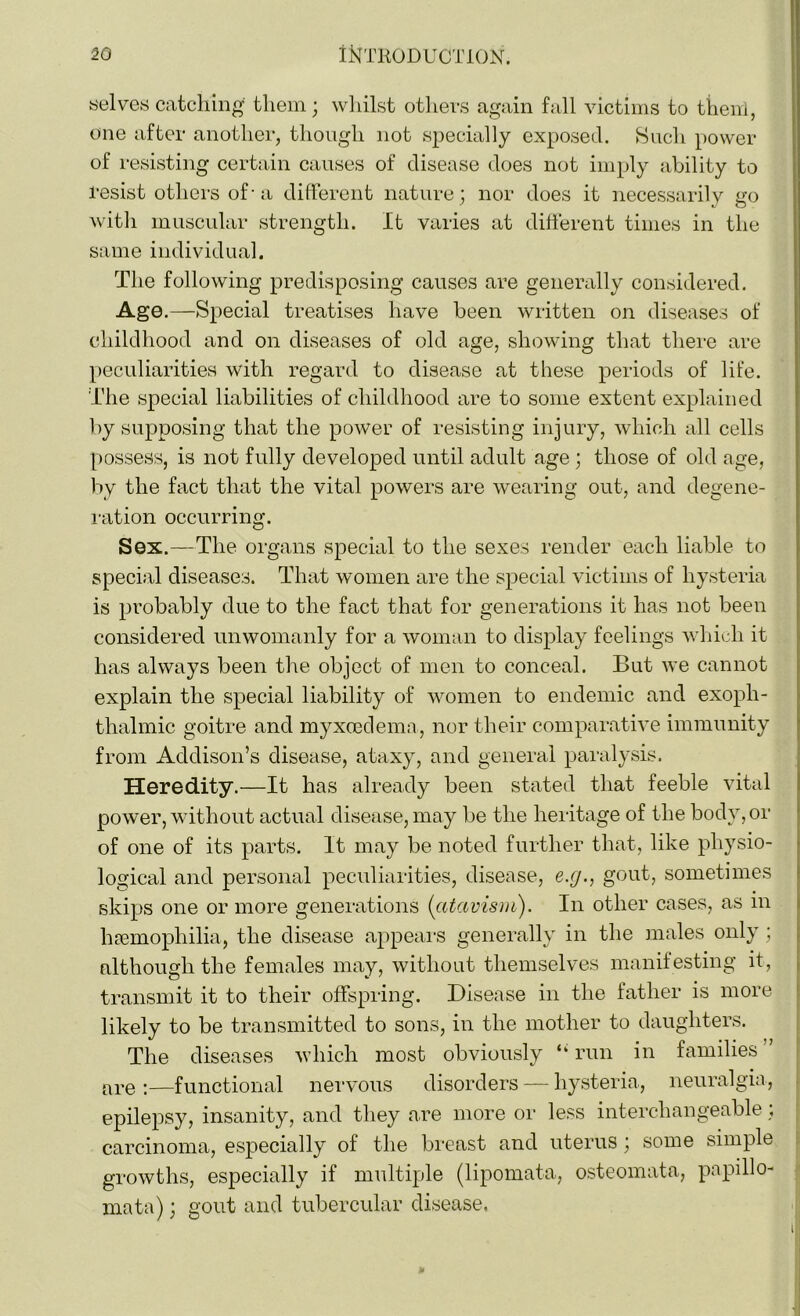 selves catching them; whilst others again fall victims to them, one after another, though not specially exposed. Such power of resisting certain causes of disease does not imply ability to resist others of■ a different nature; nor does it necessarily go with muscular strength. It varies at different times in the same individual. The following predisposing causes are generally considered. Age.—Special treatises have been written on diseases of childhood and on diseases of old age, showing that there are peculiarities with regard to disease at these periods of life. The special liabilities of childhood are to some extent explained by supposing that the power of resisting injury, which all cells possess, is not fully developed until adult age ; those of old age, by the fact that the vital powers are wearing out, and degene- ration occurring. Sex.—The organs special to the sexes render each liable to special diseases. That women are the special victims of hysteria is probably due to the fact that for generations it has not been considered unwomanly for a woman to display feelings which it has always been the object of men to conceal. But we cannot explain the special liability of women to endemic and exoph- thalmic goitre and myxoedema, nor their comparative immunity from Addison’s disease, ataxy, and general paralysis. Heredity.—It has already been stated that feeble vital power, without actual disease, may be the heritage of the body, or of one of its parts. It may be noted further that, like physio- logical and personal peculiarities, disease, e.y., gout, sometimes skips one or more generations [atavism). In other cases, as m haemophilia, the disease appears generally in the males only; although the females may, without themselves manifesting it, transmit it to their offspring. Disease in the father is more likely to be transmitted to sons, in the mother to daughters. The diseases which most obviously “ run in families ” are:—functional nervous disorders — hysteria, neuralgia, epilepsy, insanity, and they are more or less interchangeable; carcinoma, especially of the breast and uterus ; some simple growths, especially if multiple (lipomata, osteomata, papillo- mata) ; gout and tubercular disease.
