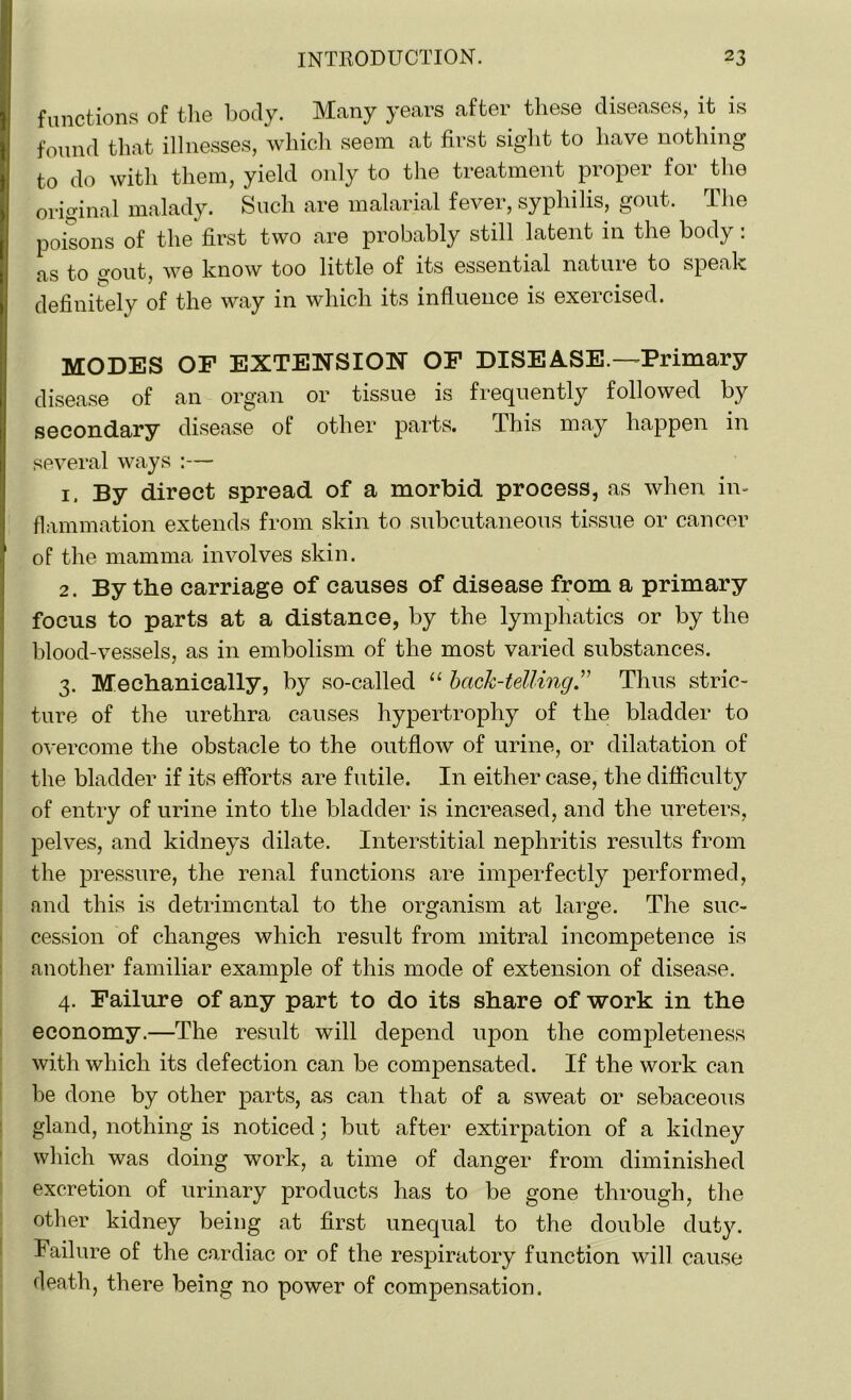functions of the hotly. Many years after these diseases, it is found that illnesses, which seem at first sight to have nothing to do with them, yield only to the treatment proper for the original malady. Such are malarial fever, syphilis, gout. The poisons of the first two are probably still latent in the body: as to gout, we know too little of its essential nature to speak definitely of the way in which its influence is exercised. MODES OF EXTENSION OF DISEASE.—Primary disease of an organ or tissue is frequently followed by secondary disease of other parts. This may happen in several ways :— 1. By direct spread of a morbid process, as when in- flammation extends from skin to subcutaneous tissue or cancer of the mamma involves skin. 2. By the carriage of causes of disease from a primary focus to parts at a distance, by the lymphatics or by the blood-vessels, as in embolism of the most varied substances. 3. Mechanically, by so-called “ bach-telling.” Thus stric- ture of the urethra causes hypertrophy of the bladder to overcome the obstacle to the outflow of urine, or dilatation of the bladder if its efforts are futile. In either case, the difficulty of entry of urine into the bladder is increased, and the ureters, pelves, and kidneys dilate. Interstitial nephritis results from the pressure, the renal functions are imperfectly performed, and this is detrimental to the organism at large. The suc- cession of changes which result from mitral incompetence is another familiar example of this mode of extension of disease. 4. Failure of any part to do its share of work in the economy.—The result will depend upon the completeness with which its defection can be compensated. If the work can be done by other parts, as can that of a sweat or sebaceous gland, nothing is noticed; but after extirpation of a kidney which was doing work, a time of danger from diminished excretion of urinary products has to be gone through, the other kidney being at first unequal to the double duty. Failure of the cardiac or of the respiratory function will cause death, there being no power of compensation.