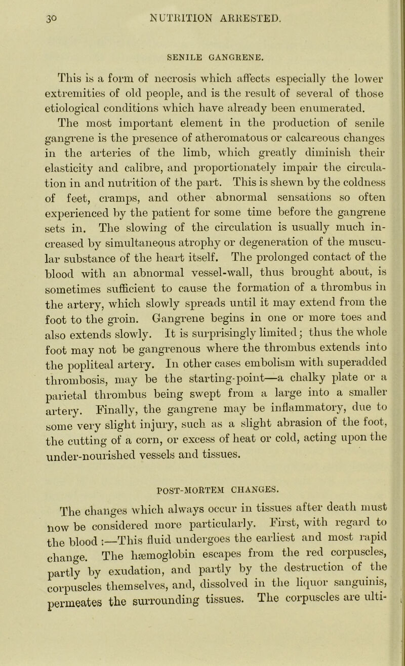 SENILE GANGRENE. This is a form of necrosis which affects especially the lower extremities of old people, and is the result of several of those etiological conditions which have already been enumerated. The most important element in the production of senile gangrene is the presence of atheromatous or calcareous changes in the arteries of the limb, which greatly diminish their elasticity and calibre, and proportionately impair the circula- tion in and nutrition of the part. This is shewn by the coldness of feet, cramps, and other abnormal sensations so often experienced by the patient for some time before the gangrene sets in. The slowing of the circulation is usually much in- creased by simultaneous atrophy or degeneration of the muscu- lar substance of the heart itself. The prolonged contact of the blood with an abnormal vessel-wall, thus brought about, is sometimes sufficient to cause the formation of a thrombus in the artery, which slowly spreads until it may extend from the foot to the groin. Gangrene begins in one or more toes and also extends slowly. It is surprisingly limited; thus the whole foot may not be gangrenous where the thrombus extends into the popliteal artery. In other cases embolism with superadded thrombosis, may be the starting-point a chalky plate or a parietal thrombus being swept from a large into a smaller artery. Finally, the gangrene may be inflammatory, due to some very slight injury, such as a slight abrasion of the foot, the cutting of a corn, or excess of heat or cold, acting upon the under-nourished vessels and tissues. POST-MORTEM CHANGES. The changes which always occur in tissues after death must now be considered more particularly. First, with regard to the blood : This fluid undergoes the earliest and most rapid change. The luemoglobin escapes from the red corpuscles, partly by exudation, and partly by the destruction of the corpuscles themselves, and, dissolved in the liquor sanguinis, permeates the surrounding tissues. The corpuscles are ulti- ,