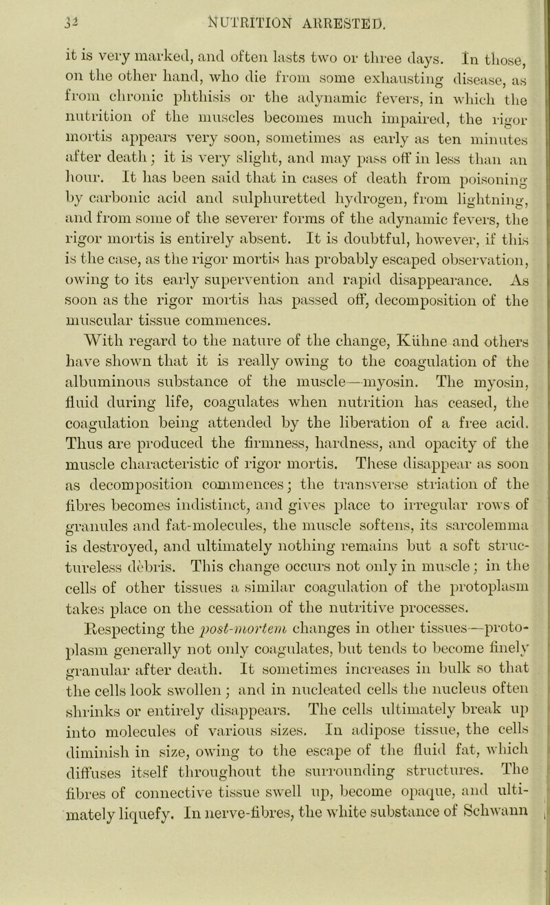 it is very marked, and often lasts two or three days. In those, on the other hand, who die from some exhausting disease, as from chronic phthisis or the adynamic fevers, in which the nutrition of the muscles becomes much impaired, the rigor mortis appears very soon, sometimes as early as ten minutes after death; it is very slight, and may pass off in less than an hour. It has been said that in cases of death from poisoning by carbonic acid and sulphuretted hydrogen, from lightning, and from some of the severer forms of the adynamic fevers, the rigor mortis is entirely absent. It is doubtful, however, if this is the case, as the rigor mortis has probably escaped observation, owing to its early supervention and rapid disappearance. As soon as the rigor mortis has passed off, decomposition of the muscular tissue commences. With regard to the nature of the change, Kiihne and others have shown that it is really owing to the coagulation of the albuminous substance of the muscle—myosin. The myosin, fluid during life, coagulates when nutrition has ceased, the coagulation being attended by the liberation of a free acid. Thus are produced the firmness, hardness, and opacity of the muscle characteristic of rigor mortis. These disappear as soon as decomposition commences; the transverse striation of the fibres becomes indistinct, and gives place to irregular rows of granules and fat-molecules, the muscle softens, its sarcolemma is destroyed, and ultimately nothing remains but a soft struc- tureless debris. This change occurs not only in muscle; in the cells of other tissues a similar coagulation of the protoplasm takes place on the cessation of the nutritive processes. Respecting the post-mortem changes in other tissues—proto- plasm generally not only coagulates, but tends to become finely granular after death. It sometimes increases in bulk so that o the cells look swollen ; and in nucleated cells the nucleus often shrinks or entirely disappears. The cells ultimately break up into molecules of various sizes. In adipose tissue, the cells diminish in size, owing to the escape of the fluid fat, which diffuses itself throughout the surrounding structures. The fibres of connective tissue swell up, become opaque, and ulti- mately liquefy. In nerve-fibres, the white substance of Schwann