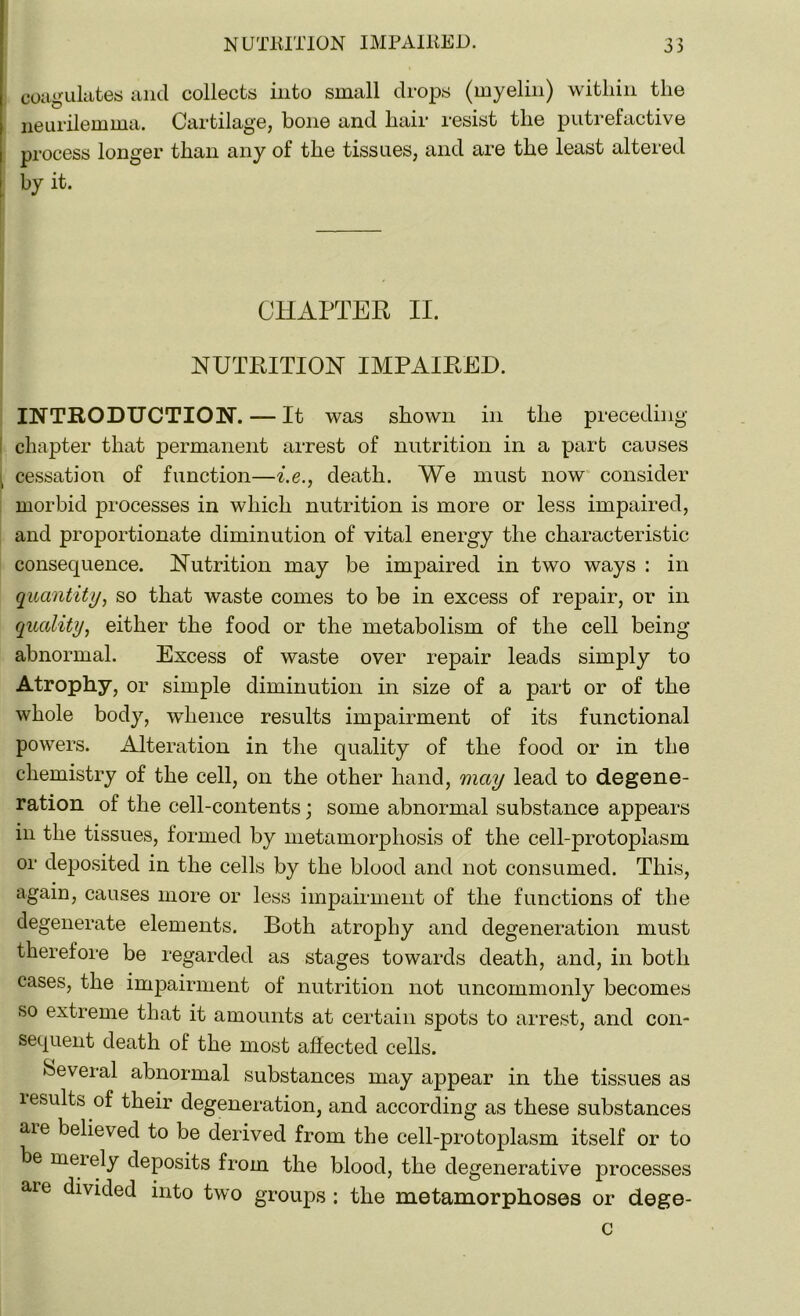 coagulates and collects into small drops (myelin) witliin the neurilemma. Cartilage, bone and hair resist the putrefactive process longer than any of the tissues, and are the least altered by it. CHAPTER II. NUTRITION IMPAIRED. INTRODUCTION. — It was shown in the preceding- chapter that permanent arrest of nutrition in a part causes \ cessation of function—i.e., death. We must now consider morbid processes in which nutrition is more or less impaired, and proportionate diminution of vital energy the characteristic consequence. Nutrition may be impaired in two ways : in quantity, so that waste comes to be in excess of repair, or in quality, either the food or the metabolism of the cell being abnormal. Excess of waste over repair leads simply to Atrophy, or simple diminution in size of a part or of the whole body, whence results impairment of its functional powers. Alteration in the quality of the food or in the chemistry of the cell, on the other hand, may lead to degene- ration of the cell-contents; some abnormal substance appears in the tissues, formed by metamorphosis of the cell-protoplasm or deposited in the cells by the blood and not consumed. This, again, causes more or less impairment of the functions of the degenerate elements. Both atrophy and degeneration must therefore be regarded as stages towards death, and, in both cases, the impairment of nutrition not uncommonly becomes so extreme that it amounts at certain spots to arrest, and con- sequent death of the most affected cells. Several abnormal substances may appear in the tissues as results of their degeneration, and according as these substances aie believed to be derived from the cell-protoplasm itself or to be merely deposits from the blood, the deg enerative processes aie divided into two groups : the metamorphoses or dege- c