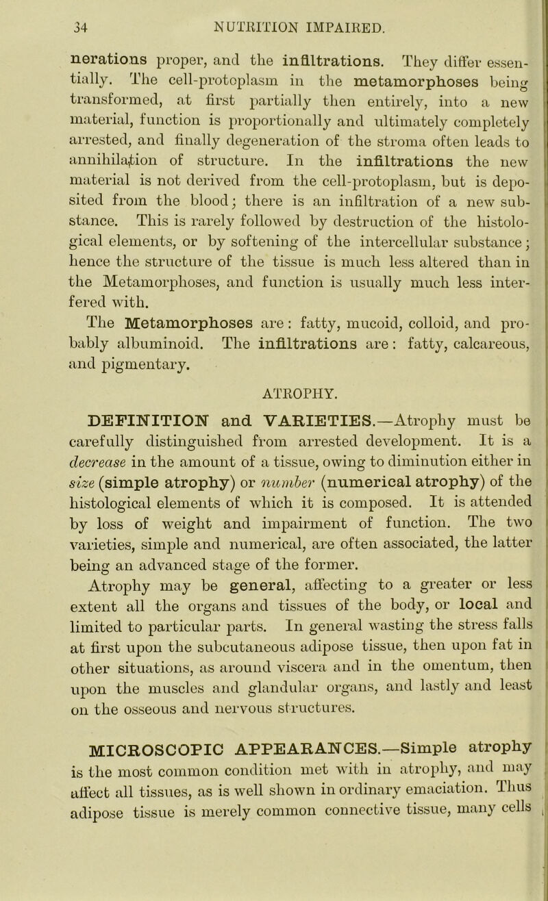 nerations proper, and the infiltrations. They differ essen- tially. The cell-protoplasm in the metamorphoses being transformed, at first partially then entirely, into a new material, function is proportionally and ultimately completely arrested, and finally degeneration of the stroma often leads to annihilation of structure. In the infiltrations the new material is not derived from the cell-protoplasm, but is depo- sited from the blood; there is an infiltration of a new sub- stance. This is rarely followed by destruction of the histolo- gical elements, or by softening of the intercellular substance; hence the structure of the tissue is much less altered than in the Metamorphoses, and function is usually much less inter- fered with. The Metamorphoses are: fatty, mucoid, colloid, and pro- bably albuminoid. The infiltrations are : fatty, calcareous, and pigmentary. ATROPHY. DEFINITION and VARIETIES.—Atrophy must be carefully distinguished from arrested development. It is a decrease in the amount of a tissue, owing to diminution either in size (simple atrophy) or number (numerical atrophy) of the histological elements of which it is composed. It is attended by loss of weight and impairment of function. The two varieties, simple and numerical, are often associated, the latter being an advanced stage of the former. Atrophy may be general, affecting to a greater or less extent all the organs and tissues of the body, or local and limited to particular parts. In general wasting the stress falls at first upon the subcutaneous adipose tissue, then upon fat in other situations, as around viscera and in the omentum, then upon the muscles and glandular organs, and lastly and least on the osseous and nervous structures. MICROSCOPIC APPEARANCES.—Simple atrophy is the most common condition met with in atrophy, and may affect all tissues, as is well shown inordinary emaciation. Thus adipose tissue is merely common connective tissue, many cells )j