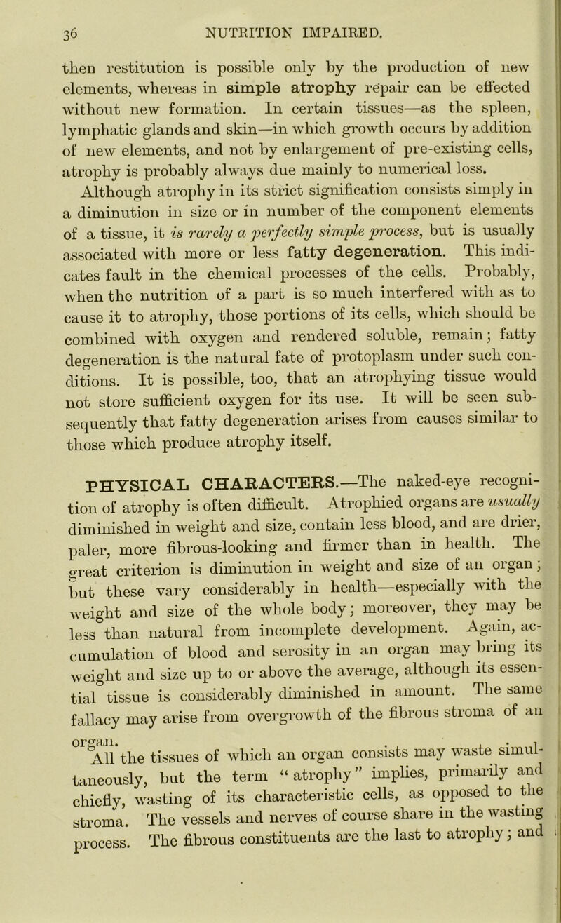 then restitution is possible only by the production of new elements, whereas in simple atrophy repair can be effected without new formation. In certain tissues—as the spleen, lymphatic glands and skin—in which growth occurs by addition of new elements, and not by enlargement of pre-existing cells, atrophy is probably always due mainly to numerical loss. Although atrophy in its strict signification consists simply in a diminution in size or in number of the component elements of a tissue, it is rarely a perfectly simple process, but is usually associated with more or less fatty degeneration. This indi- cates fault in the chemical processes of the cells. Probably, when the nutrition of a part is so much interfered with as to cause it to atrophy, those portions of its cells, which should be combined with oxygen and rendered soluble, remain; fatty degeneration is the natural fate of protoplasm under such con- ditions. It is possible, too, that an atrophying tissue would not store sufficient oxygen for its use. It will be seen sub- sequently that fatty degeneration arises from causes similar to those which produce atrophy itself. PHYSICAL CHARACTERS.—The naked-eye recogni- tion of atrophy is often difficult. Atrophied organs are usually diminished in weight and size, contain less blood, and are drier, paler, more fibrous-looking and firmer than in health. The great criterion is diminution in weight and size of an organ; but these vary considerably in health especially with the weight and size of the whole body; moreover, they may be less than natural from incomplete development. Again, ac- cumulation of blood and serosity in an organ may bring its weight and size up to or above the average, although its essen- tial tissue is considerably diminished in amount. The same fallacy may arise from overgrowth of the fibrous stroma of an organ. . j. • 1 All the tissues of which an organ consists may waste simul- taneously, but the term “ atrophy ” implies, primarily and chiefly, wasting of its characteristic cells, as opposed to the stroma. The vessels and nerves of course share in the wasting process. The fibrous constituents are the last to atrophy; and 1