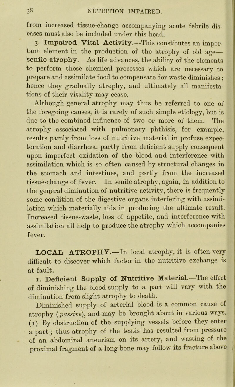 from increased tissue-change accompanying acute febrile dis- eases must also be included under this head. 3. Impaired Vital Activity.—This constitutes an impor- tant element in the production of the atrophy of old age— senile atrophy. As life advances, the ability of the elements to perform those chemical processes which are necessary to prepare and assimilate food to compensate for waste diminishes ; hence they gradually atrophy, and ultimately all manifesta- tions of their vitality may cease. Although general atrophy may thus be referred to one of the foregoing causes, it is rarely of such simple etiology, but is due to the combined influence of two or more of them. The atrophy associated with pulmonary phthisis, for example, results partly from loss of nutritive material in profuse expec- toration and diarrhoea, partly from deficient supply consequent upon imperfect oxidation of the blood and interference with assimilation which is so often caused by structural changes in the stomach and intestines, and partly from the increased tissue-change of fever. In senile atrophy, again, in addition to the general diminution of nutritive activity, there is frequently some condition of the digestive organs interfering with assimi- lation which materially aids in producing the ultimate result. Increased tissue-waste, loss of appetite, and interference with assimilation all help to produce the atrophy which accompanies fever. LOCAL ATROPHY.—In local atrophy, it is often very difficult to discover which factor in the nutritive exchange is at fault. 1. Deficient Supply of Nutritive Material.—The effect of diminishing the blood-supply to a part will vary with the diminution from slight atrophy to death. Diminished supply of arterial blood is a common cause of atrophy {passive), and may be brought about in various ways. (1) By obstruction of the supplying vessels before they enter a part; thus atrophy of the testis has resulted from pressure of an abdominal aneurism on its artery, and wasting of the proximal fragment of a long bone may follow its fracture above