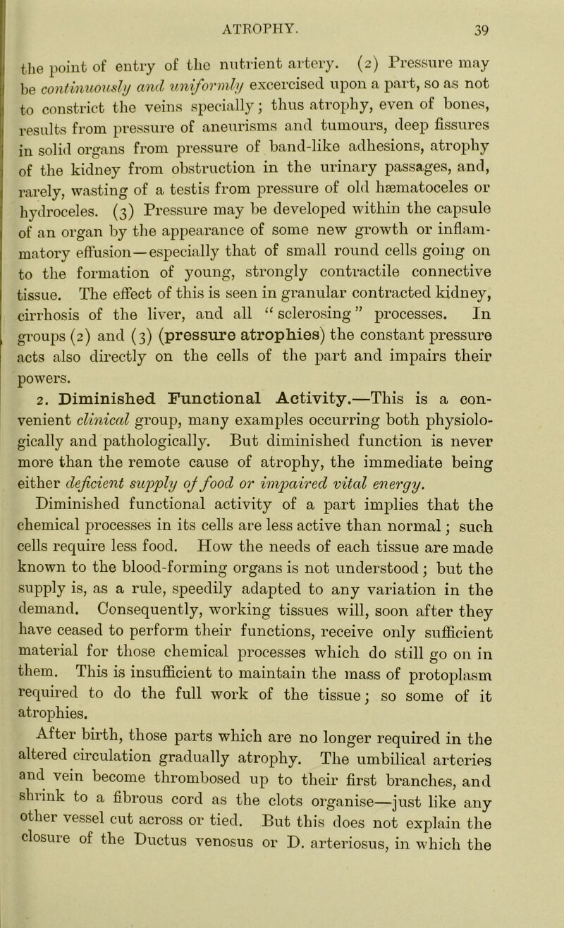 the point of entry of the nutrient artery. (2) Pressure may be continuously and uniformly excercised upon a part, so as not to constrict the veins specially; thus atrophy, even of bones, results from pressure of aneurisms and tumours, deep fissures in solid organs from pressure of band-like adhesions, atrophy of the kidney from obstruction in the urinary passages, and, rarely, wasting of a testis from pressure of old hematoceles or hydroceles. (3) Pressure may be developed within the capsule of an organ by the appearance of some new growth or inflam- matory effusion—especially that of small round cells going on to the formation of young, strongly contractile connective tissue. The effect of this is seen in granular contracted kidney, cirrhosis of the liver, and all “ sclerosing ” processes. In groups (2) and (3) (pressure atrophies) the constant pressure acts also directly on the cells of the part and impairs their powers. 2. Diminished Functional Activity.—This is a con- venient clinical group, many examples occurring both physiolo- gically and pathologically. But diminished function is never more than the remote cause of atrophy, the immediate being either deficient supply oj food or impaired vital energy. Diminished functional activity of a part implies that the chemical processes in its cells are less active than normal; such cells require less food. How the needs of each tissue are made known to the blood-forming organs is not understood; but the supply is, as a rule, speedily adapted to any variation in the demand. Consequently, working tissues will, soon after they have ceased to perform their functions, receive only sufficient material for those chemical processes which do still go on in them. This is insufficient to maintain the mass of protoplasm required to do the full work of the tissue; so some of it atrophies. After birth, those parts which are no longer required in the altered circulation gradually atrophy. The umbilical arteries and vein become thrombosed up to their first branches, and shrink to a fibrous cord as the clots organise—just like any othei vessel cut across or tied. But this does not explain the closure of the Ductus venosus or D. arteriosus, in which the