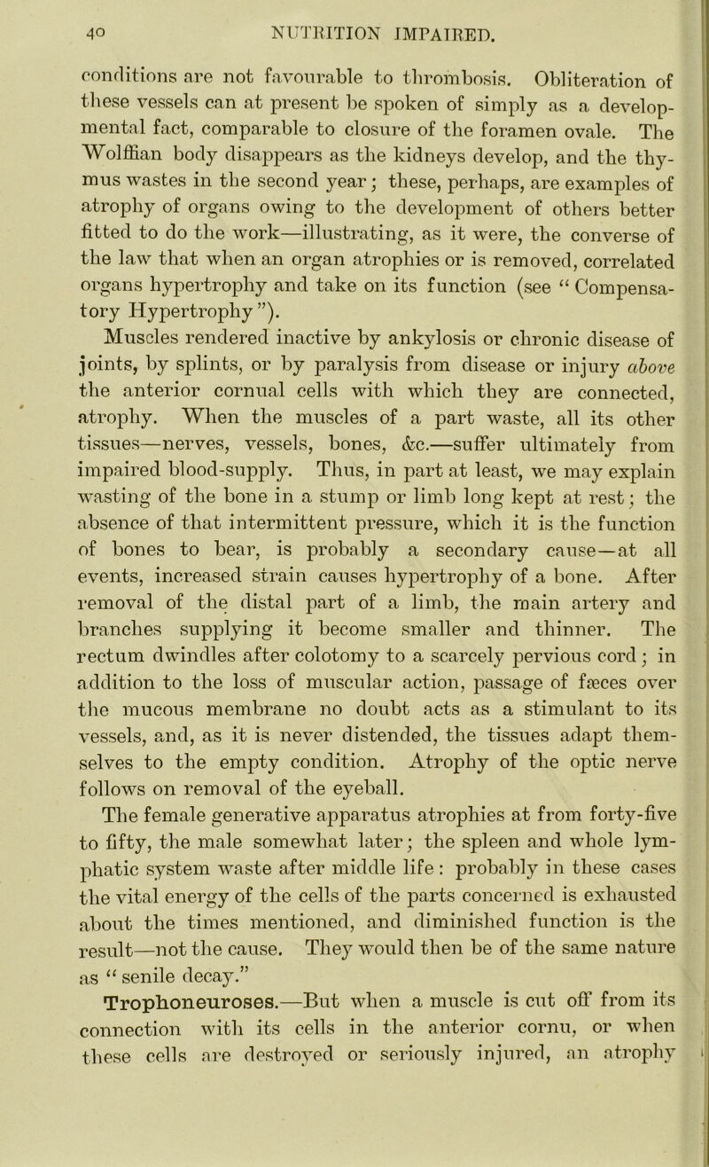conditions are not favourable to thrombosis. Obliteration of these vessels can at present be spoken of simply as a develop- mental fact, comparable to closure of the foramen ovale. The Wolffian body disappears as the kidneys develop, and the thy- mus wastes in the second year; these, perhaps, are examples of atrophy of organs owing to the development of others better fitted to do the work—illustrating, as it were, the converse of the law that when an organ atrophies or is removed, correlated organs hypertrophy and take on its function (see “ Compensa- tory Hypertrophy ”). Muscles rendered inactive by ankylosis or chronic disease of joints, by splints, or by paralysis from disease or injury above the anterior cornual cells with which they are connected, atrophy. When the muscles of a part waste, all its other tissues—nerves, vessels, bones, &c.—suffer ultimately from impaired blood-supply. Thus, in part at least, we may explain wasting of the bone in a stump or limb long kept at rest; the absence of that intermittent pressure, which it is the function of bones to bear, is probably a secondary cause—at all events, increased strain causes hypertrophy of a bone. After removal of the distal part of a limb, the main artery and branches supplying it become smaller and thinner. The rectum dwindles after colotomy to a scarcely pervious cord; in addition to the loss of muscular action, passage of freces over the mucous membrane no doubt acts as a stimulant to its vessels, and, as it is never distended, the tissues adapt them- selves to the empty condition. Atrophy of the optic nerve follows on removal of the eyeball. The female generative apparatus atrophies at from forty-five to fifty, the male somewhat later; the spleen and whole lym- phatic system waste after middle life : probably in these cases the vital energy of the cells of the parts concerned is exhausted about the times mentioned, and diminished function is the result—not the cause. They would then be of the same nature as “ senile decay.” Trophoneuroses.—But when a muscle is cut off from its connection with its cells in the anterior cornu, or when these cells are destroyed or seriously injured, an atrophy 1