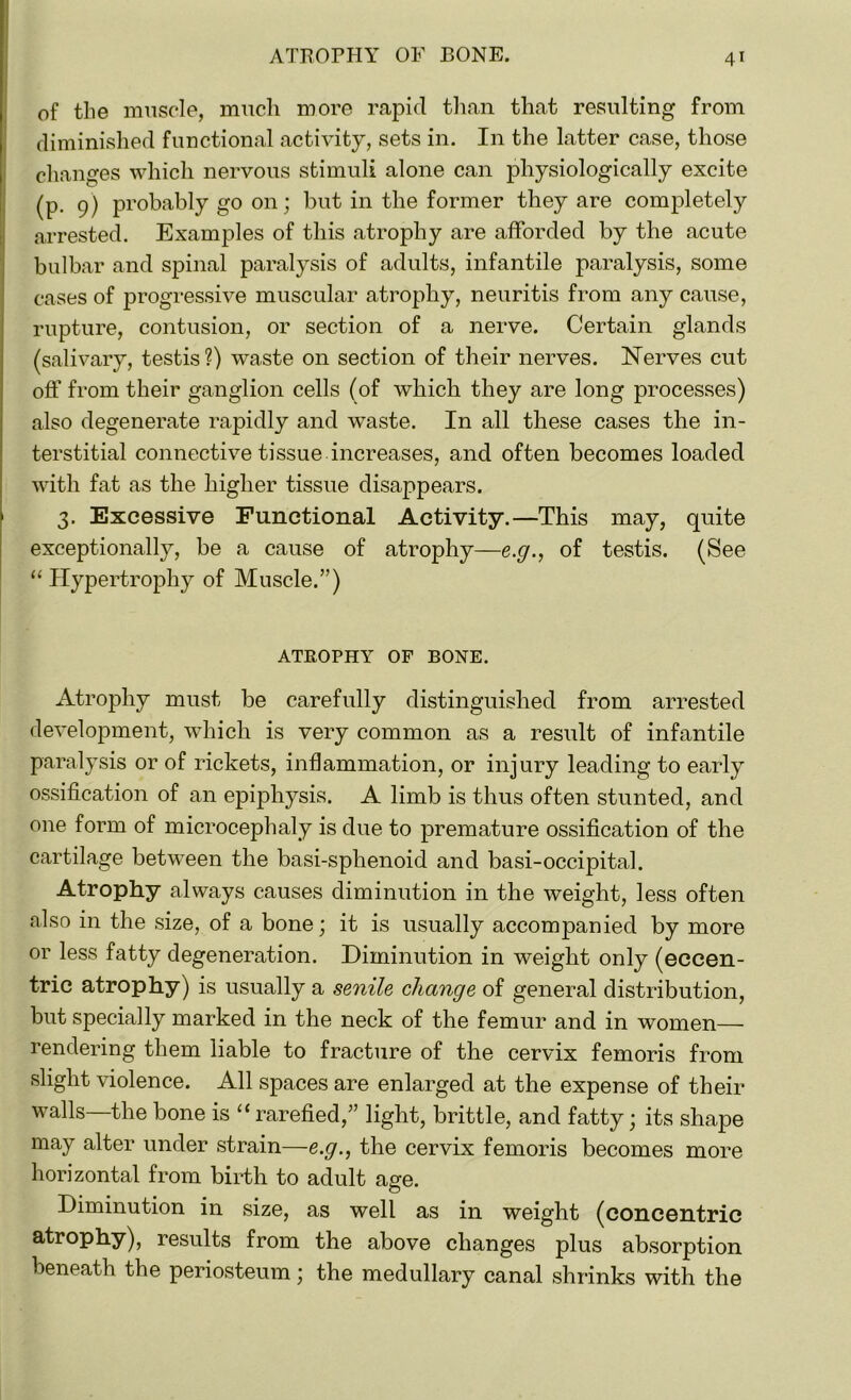 of the muscle, much more rapid than that resulting from diminished functional activity, sets in. In the latter case, those changes which nervous stimuli alone can physiologically excite (p. 9) probably go on; but in the former they are completely arrested. Examples of this atrophy are afforded by the acute bulbar and spinal paralysis of adults, infantile paralysis, some cases of progressive muscular atrophy, neuritis from any cause, rupture, contusion, or section of a nerve. Certain glands (salivary, testis?) waste on section of their nerves. Nerves cut off from their ganglion cells (of which they are long processes) also degenerate rapidly and waste. In all these cases the in- terstitial connective tissue increases, and often becomes loaded with fat as the higher tissue disappears. 3. Excessive Functional Activity.—This may, quite exceptionally, be a cause of atrophy—e.g., of testis. (See “ Hypertrophy of Muscle.”) ATEOPHY OF BONE. Atrophy must be carefully distinguished from arrested development, which is very common as a result of infantile paralysis or of rickets, inflammation, or injury leading to early ossification of an epiphysis. A limb is thus often stunted, and one form of microcephaly is due to premature ossification of the cartilage between the basi-sphenoid and basi-occipital. Atrophy always causes diminution in the weight, less often also in the size, of a bone; it is usually accompanied by more or less fatty degeneration. Diminution in weight only (eccen- tric atrophy) is usually a senile change of general distribution, but specially marked in the neck of the femur and in women— rendering them liable to fracture of the cervix femoris from slight violence. All spaces are enlarged at the expense of their walls the bone is “ rarefied,” light, brittle, and fatty; its shape may alter under strain—e.g., the cervix femoris becomes more horizontal from birth to adult ane. O Diminution in size, as well as in weight (concentric atrophy), results from the above changes plus absorption beneath the periosteum * the medullary canal shrinks with the