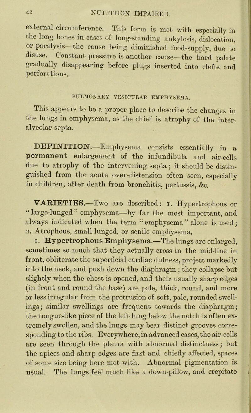 external circumference. This form is met with especially in the long bones in cases of long-standing ankylosis, dislocation, 01 paralysis the cause being diminished food-supply, due to disuse. Constant pressure is another cause—the hard palate gradually disappearing before plugs inserted into clefts and perforations. PULMONARY VESICULAR EMPHYSEMA. This appears to be a proper place to describe the changes in the lungs in emphysema, as the chief is atrophy of the inter- alveolar septa. DEFINITION.—Emphysema consists essentially in a permanent enlargement of the infundibula and air-cells due to atrophy of the intervening septa; it should be distin- guished from the acute over-distension often seen, especially in children, after death from bronchitis, pertussis, &c. VARIETIES.—Two are described: i. Hypertrophous or “ large-lunged ” emphysema—by far the most important, and always indicated when the term “emphysema” alone is used; 2. Atrophous, small-lunged, or senile emphysema. i. Hypertrophous Emphysema.—The lungs are enlarged, sometimes so much that they actually cross in the mid-line in front, obliterate the superficial cardiac dulness, project markedly into the neck, and push down the diaphragm ; they collapse but slightly when the chest is opened, and their usually sharp edges (in front and round the base) are pale, thick, round, and more or less irregular from the protrusion of soft, pale, rounded swell- ings; similar swellings are frequent towards the diaphragm; the tongue-like piece of the left lung below the notch is often ex- tremely swollen, and the lungs may bear distinct grooves corre- sponding to the ribs. Everywhere, in advanced cases, the air-cells are seen through the pleura with abnormal distinctness; but the apices and sharp edges are first and chiefly affected, spaces of some size being here met with. Abnormal pigmentation is usual. The lungs feel much like a down-pillow, and crepitate