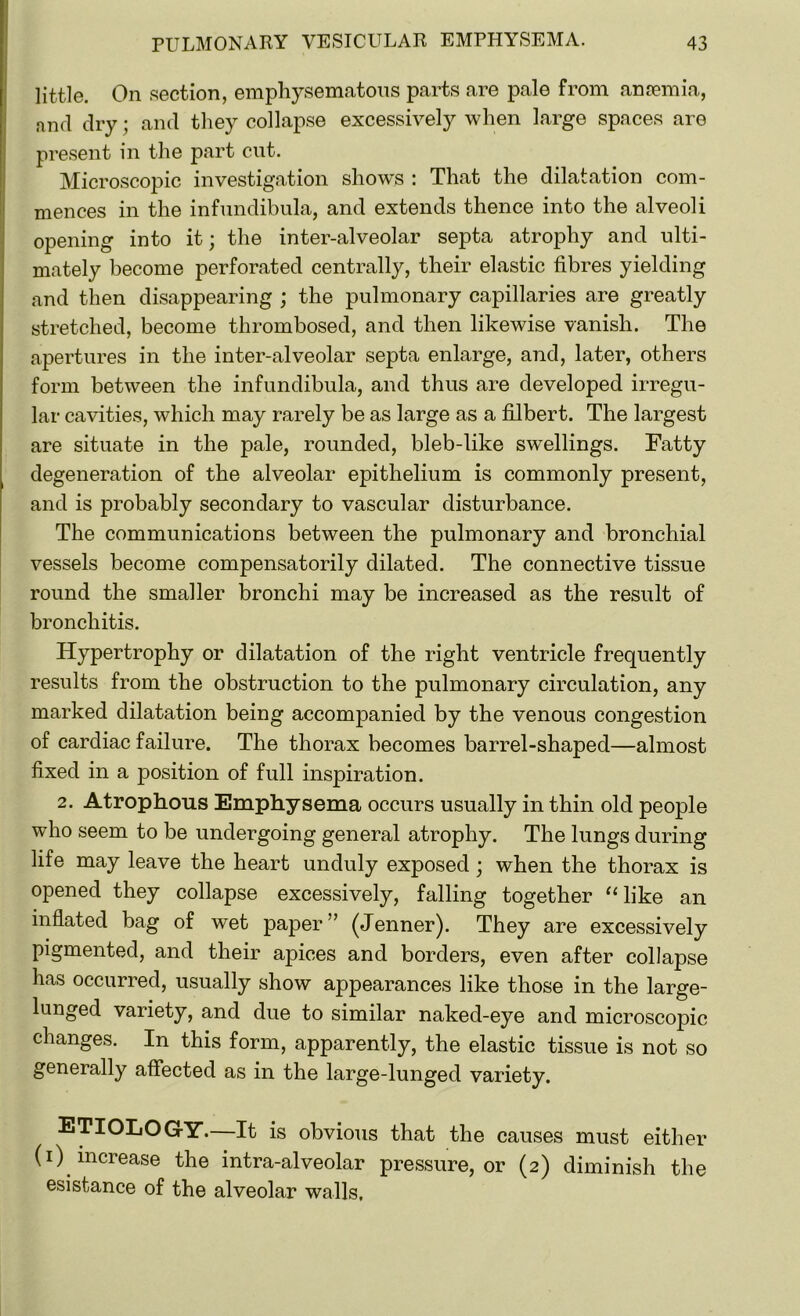 little. On section, emphysematous parts are pale from anaemia, nnd dry ; and they collapse excessively when large spaces are present in the part cnt. Microscopic investigation shows : That the dilatation com- mences in the infundibula, and extends thence into the alveoli opening into it; the inter-alveolar septa atrophy and ulti- mately become perforated centrally, their elastic fibres yielding and then disappearing ; the pulmonary capillaries are greatly stretched, become thrombosed, and then likewise vanish. The apertures in the inter-alveolar septa enlarge, and, later, others form between the infundibula, and thus are developed irregu- lar cavities, which may rarely be as large as a filbert. The largest are situate in the pale, rounded, bleb-like swellings. Fatty degeneration of the alveolar epithelium is commonly present, and is probably secondary to vascular disturbance. The communications between the pulmonary and bronchial vessels become compensatorily dilated. The connective tissue round the smaller bronchi may be increased as the result of bronchitis. Hypertrophy or dilatation of the right ventricle frequently results from the obstruction to the pulmonary circulation, any marked dilatation being accompanied by the venous congestion of cardiac failure. The thorax becomes barrel-shaped—almost fixed in a position of full inspiration. 2. Atrophons Emphysema occurs usually in thin old people who seem to be undergoing general atrophy. The lungs during life may leave the heart unduly exposed; when the thorax is opened they collapse excessively, falling together “like an inflated bag of wet paper ” (Jenner). They are excessively pigmented, and their apices and borders, even after collapse has occurred, usually show appearances like those in the large- lunged variety, and due to similar naked-eye and microscopic changes. In this form, apparently, the elastic tissue is not so generally affected as in the large-lunged variety. ETIOLOGY.—It is obvious that the causes must either (i) increase the intra-alveolar pressure, or (2) diminish the esistance of the alveolar walls.