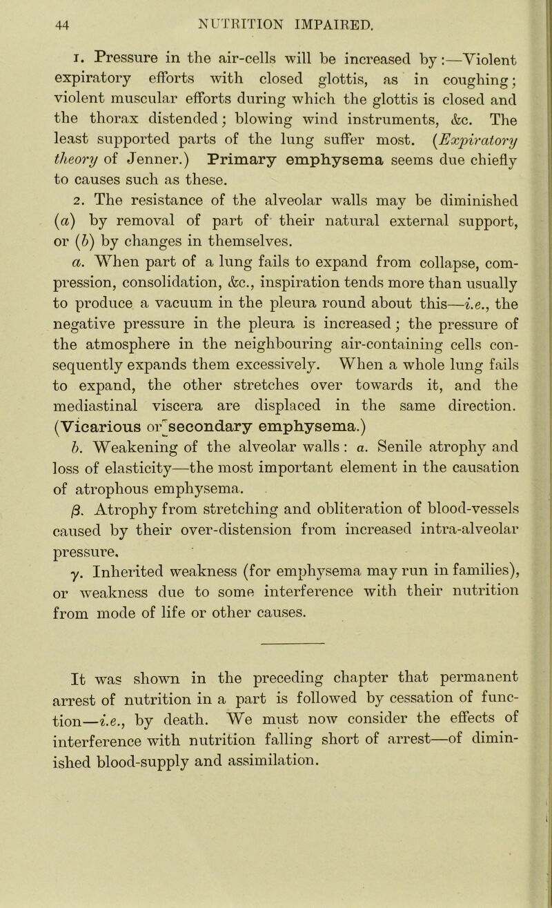 1. Pressure in the air-cells will be increased by:—Violent expiratory efforts with closed glottis, as in coughing; violent muscular efforts during which the glottis is closed and the thorax distended; blowing wind instruments, &c. The least supported parts of the lung suffer most. [Expiratory theory of Jenner.) Primary emphysema seems due chiefly to causes such as these. 2. The resistance of the alveolar walls mav be diminished %j (a) by removal of part of their natural external support, or (b) by changes in themselves. a. When part of a lung fails to expand from collapse, com- pression, consolidation, &c., inspiration tends more than usually to produce a vacuum in the pleura round about this—i.e., the negative pressure in the pleura is increased; the pressure of the atmosphere in the neighbouring air-containing cells con- sequently expands them excessively. When a whole lung fails to expand, the other stretches over towards it, and the mediastinal viscera are displaced in the same direction. (Vicarious off secondary emphysema.) b. Weakening of the alveolar walls : a. Senile atrophy and loss of elasticity—the most important element in the causation of atrophous emphysema. (3. Atrophy from stretching and obliteration of blood-vessels caused by their over-distension from increased intra-alveolar pressure, y. Inherited weakness (for emphysema may run in families), or weakness due to some interference with their nutrition from mode of life or other causes. It was shown in the preceding chapter that permanent arrest of nutrition in a part is followed by cessation of func- tion—i.e., by death. We must now consider the effects of interference with nutrition falling short of arrest—of dimin- ished blood-supply and assimilation. i