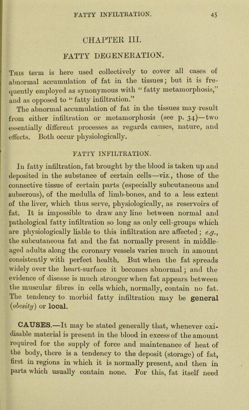 CHAPTER III. PATTY DEGENERATION. This term is here used collectively to cover all cases of abnormal accumulation of fat in the tissues; but it is fre- quently employed as synonymous with “fatty metamorphosis,” and as opposed to “ fatty infiltration.” The abnormal accumulation of fat in the tissues may result from either infiltration or metamorphosis (see p. 34)—two essentially different processes as regards causes, nature, and effects. Both occur physiologically. FATTY INFILTRATION. In fatty infiltration, fat brought by the blood is taken up and deposited in the substance of certain cells—viz., those of the connective tissue of certain parts (especially subcutaneous and subserous), of the medulla of limb-bones, and to a less extent of the liver, which thus serve, physiologically, as reservoirs of fat. It is impossible to draw any line between normal and pathological fatty infiltration so long as only cell-groups which are physiologically liable to this infiltration are affected ; e.g., the subcutaneous fat and the fat normally present in middle- aged adults along the coronary vessels varies much in amount consistently with perfect health. But when the fat spreads widely over the heart-surface it becomes abnormal; and the evidence of disease is much stronger when fat appears between the muscular fibres in cells which, normally, contain no fat. The tendency to morbid fatty infiltration may be general {obesity) or local. CAUSES.—It may be stated generally that, whenever oxi- disable material is present in the blood in excess of the amount required for the supply of force and maintenance of heat of the body, there is a tendency to the deposit (storage) of fat, first in regions in which it is normally present, and then in parts which usually contain none. For this, fat itself need