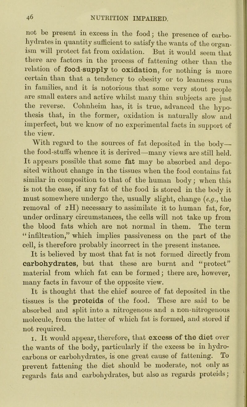 not be present in excess in the food; the presence of carbo- hydrates in quantity sufficient to satisfy the wants of the organ- ism will protect fat from oxidation. But it would seem that there are factors in the process of fattening other than the relation of food-supply to oxidation, for nothing is more certain than that a tendency to obesity or to leanness runs in families, and it is notorious that some very stout people are small eaters and active whilst many thin subjects are just the reverse. Cohnheim has, it is true, advanced the hypo- thesis that, in the former, oxidation is naturally slow and imperfect, but we know of no experimental facts in support of the view. With regard to the sources of fat deposited in the body— the food-stuffs whence it is derived—many views are still held. It appears possible that some fat may be absorbed and depo- sited without change in the tissues when the food contains fat similar in composition to that of the human body; when this is not the case, if any fat of the food is stored in the body it must somewhere undergo the, usually slight, change (e.g., the removal of 2H) necessary to assimilate it to human fat, for, under ordinary circumstances, the cells will not take up from the blood fats which are not normal in them. The term “ infiltration,” which implies passiveness on the part of the cell, is therefore probably incorrect in the present instance. It is believed by most that fat is not formed directly from carbohydrates, but that these are burnt and “protect” material from which fat can be formed; there are, however, many facts in favour of the opposite view. It is thought that the chief source of fat deposited in the tissues is the proteids of the food. These are said to be absorbed and split into a nitrogenous and a non-nitrogenous molecule, from the latter of which fat is formed, and stored if not required. 1. It would appear, therefore, that excess of the diet over the wants of the body, particularly if the excess be in hydro- carbons or carbohydrates, is one great cause of fattening. To prevent fattening the diet should be moderate, not only as regards fats and carbohydrates, but also as regards proteids;