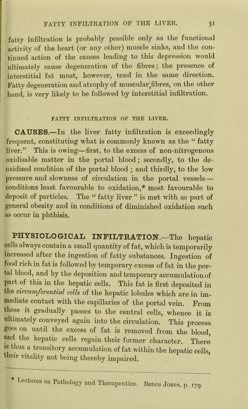 fatty infiltration is probably possible only as the functional activity of the heart (or any other) muscle sinks, and the con- tinued action of the causes leading to this depression would ultimately cause degeneration of the fibres; the presence of interstitial fat must, however, tend in the same direction. Fatty degeneration and atrophy of muscular ^fibres, on the other hand, is very likely to be followed by interstitial infiltration. FATTY INFILTRATION OF THE LIVER. CAUSES.—In the liver fatty infiltration is exceedingly frequent, constituting what is commonly known as the “ fatty liver.” This is owing—first, to the excess of non-nitrogenous oxidisable matter in the portal blood; secondly, to the de- oxidised condition of the portal blood ; and thirdly, to the low pressure and slowness of circulation in the portal vessels— conditions least favourable to oxidation,* most favourable to deposit of particles. The “ fatty liver ” is met with as part of general obesity and in conditions of diminished oxidation such as occur in phthisis. PHYSIOLOGICAL IHFILTKATIOH.—The hepatic cells always contain a small quantity of fat, which is temporarily increased after the ingestion of fatty substances. Ingestion of food rich in fat is followed by temporary excess of fat in the por- tal blood, and by the deposition and temporary accumulation of part of this in the hepatic cells. This fat is first deposited in the circumferential cells of the hepatic lobules which are in im- mediate contact with the capillaries of the portal vein. From these it gradually passes to the central cells, whence it is ultimately conveyed again into the circulation. This process goes on until the excess of fat is removed from the blood, and the hepatic cells regain their former character. There is thus a transitory accumulation of fat within the hepatic cells, eir vitality not being thereby impaired. * Lectures on Pathology and Therapeutics. Bence Jones, p. 179