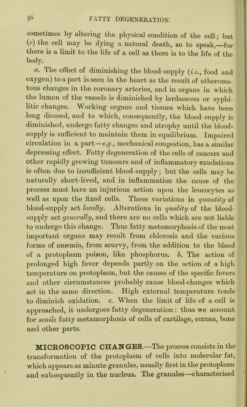 sometimes by altering tlie physical condition of the cell; but (c) the cell may be dying a natural death, so to speak,—for there is a limit to the life of a cell as there is to the life of the body. a. The effect of diminishing the blood-supply (i.e., food and oxygen) to a part is seen in the heart as the result of atheroma- tous changes in the coronary arteries, and in organs in which the lumen of the vessels is diminished by lardaceous or syphi- litic changes. Working organs and tissues which have been long disused, and to which, consequently, the blood-supply is diminished, undergo fatty changes and atrophy until the blood- supply is sufficient to maintain them in equilibrium. Impaired circulation in a part—e.g., mechanical congestion, has a similar depressing effect. Fatty degeneration of the cells of cancers and other rapidly growing tumours and of inflammatory exudations is often due to insufficient blood-supply; but the cells may be naturally short-lived, and in inflammation the cause of the process must have an injurious action upon the leucocytes as well as upon the fixed cells. These variations in quantity of blood-supply act locally. Alterations in quality of the blood- supply act generally, and there are no cells which are not liable to undergo this change. Thus fatty metamorphosis of the most important organs may result from chlorosis and the various forms of anaemia, from scurvy, from the addition to the blood of a protoplasm poison, like phosphorus, b. The action of prolonged high fever depends partly on the action of a high temperature on protoplasm, but the causes of the specific fevers and other circumstances probably cause blood-changes which act in the same direction. High external temperature tends to diminish oxidation, c. When the limit of life of a cell is approached, it undergoes fatty degeneration : thus we account for senile fatty metamorphosis of cells of cartilage, cornea, bone and other parts. MICROSCOPIC CHANGES.—The process consists in the transformation of the protoplasm of cells into molecular fat, which appears as minute granules, usually first in the protoplasm and subsequently in the nucleus. The granules—characterised